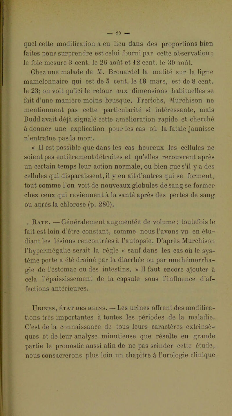 quel cette modification a eu lieu dans des proportions bien faites pour surprendre est celui fourni par cette observation ; le foie mesure 3 cent, le 26 août et 12 cent, le 30 août. Chez une malade de M. Brouardel la matité sur la ligne mamelonnaire qui est de S cent, le 18 mars, est de 8 cent, le 23; on voit qu’ici le retour aux dimensions habituelles se fait d’une manière moins brusque. Frerichs, Wurchison ne mentionnent pas cette particularité si intéressante, mais Budd avait déjà signalé cette amélioration rapide et cherché à donner une explication pour les cas où la fatale jaunisse n’entraîne pas la mort. « Il est possible que dans les cas heureux les cellules ne soient pas entièrement détruites et qu’elles recouvrent après un certain temps leur action normale, ou bien que s’il y a des cellules qui disparaissent, il y en ait d’autres qui se forment, tout comme l’on voit de nouveaux globules de sang se former chez ceux qui reviennent à la santé après des pertes de sang ou après la chlorose (p. 280). , Rate. —Généralement augmentée de volume; toutefois le fait est loin d’être constant, comme nous l’avons vu en étu- diant les lésions rencontrées à l’autopsie. D’après Murchison l’hypermégalie serait la règle « sauf dans les cas où le sys- tème porte a été drainé par la diarrhée ou par une hémorrha- gie de l’estomac ou des intestins. » 11 faut encore ajouter à cela l’épaississement de la capsule sous l’influence d'af- fections antérieures. Urines, état des reins. — Les urines offrent des modifica- tions très importantes à toutes les périodes de la maladie. C’est de la connaissance de tous leurs caractères extrinsè- ques et de leur analyse minutieuse que résulte en grande partie le pronostic aussi afin de ne pas scinder cette étude, nous consacrerons plus loin un chapitre à l’urologie clinique