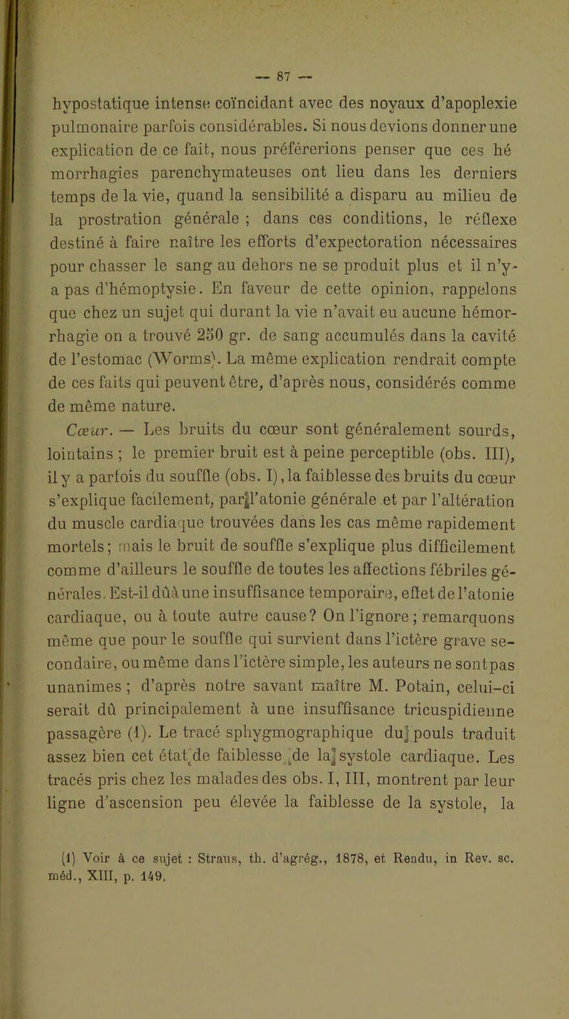 hypostatique intense coïncidant avec des noyaux d’apoplexie pulmonaire parfois considérables. Si nous devions donner une explication de ce fait, nous préférerions penser que ces hé morrhagies parenchymateuses ont lieu dans les derniers temps de la vie, quand la sensibilité a disparu au milieu de la prostration générale ; dans ces conditions, le réflexe destiné à faire naître les efforts d’expectoration nécessaires pour chasser le sang au dehors ne se produit plus et il n’y- a pas d’hémoptysie. En faveur de cette opinion, rappelons que chez un sujet qui durant la vie n’avait eu aucune hémor- rhagie on a trouvé 250 gr. de sang accumulés dans la cavité de l’estomac (Worms). La même explication rendrait compte de ces faits qui peuvent être, d’après nous, considérés comme de même nature. Cœur. — Les bruits du cœur sont généralement sourds, lointains ; le premier bruit est à peine perceptible (obs. III), il y a parfois du souffle (obs. I), la faiblesse des bruits du cœur s’explique facilement, parjl’atonie générale et par l’altération du muscle cardiaque trouvées dans les cas même rapidement mortels; mais le bruit de souffle s’explique plus difficilement comme d’ailleurs le souffle de toutes les affections fébriles gé- nérales. Est-il dùâ une insuffisance temporaire, effet de l’atonie cardiaque, ou à toute autre cause? On l’ignore ; remarquons même que pour le souffle qui survient dans l’ictère grave se- condaire, ou même dans l’ictère simple, les auteurs ne sontpas unanimes ; d’après notre savant maître M. Potain, celui-ci serait dû principalement à une insuffisance tricuspidienne passagère (1). Le tracé sphygmographique du] pouls traduit assez bien cet étatde faiblesse kde la] systole cardiaque. Les tracés pris chez les malades des obs. I, III, montrent par leur ligne d’ascension peu élevée la faiblesse de la systole, la (1) Voir à ce sujet : Straus, th. d’agrég., 1878, et Rendu, in Rev. sc. méd., XIII, p. 149.