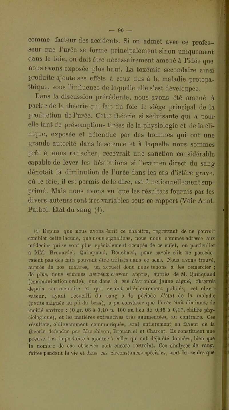 comme facteur des accidents. Si on admet avec ce profes- seur que l’urée se forme principalement sinon uniquement dans le foie, on doit être nécessairement amené à l’idée que nous avons exposée plus haut. La toxémie secondaire ainsi produite ajoute ses effets à ceux dus à la maladie protopa- thique, sous l’influence de laquelle elle s’est développée. Dans la discussion précédente, nous avons été amené à parler de la théorie qui fait du foie le siège principal de la production de l’urée. Cette théorie si séduisante qui a pour elle tant de présomptions tirées de la physiologie et de la cli- nique, exposée et défendue par des hommes qui ont une grande autorité dans la science et à laquelle nous sommes prêt à nous rattacher, recevrait une sanction considérable capable de lever les hésitations si l’examen direct du sang dénotait la diminution de l’urée dans les cas d’ictère grave, où le foie, il est permis de le dire, est fonctionnellement sup- primé. Mais nous avons vu que les résultats fournis par les divers auteurs sont très variables sous ce rapport (Voir Anat. Pathol. État du sang (1). (1) Depuis que nous avons écrit ce chapitre, regrettant de ne pouvoir combler cette lacune, que nous signalions, nous nous sommes adressé aux médecins qui se sont plus spécialement occupés de ce sujet, en particulier à MM. Brouardel, Quinquaud, Bouchard, pour savoir s’ils ne posséde- raient pas des faits pouvant être utilisés dans ce sens. Nous avons trouvé, auprès de nos maîtres, un accueil dont nous tenons à les remercier ; de plus, nous sommes heureux d’avoir appris, auprès de M. Quinquaud (communication orale), que dans 3 cas d’atrophie jaune aiguë, observés depuis son mémoire et qui seront ultérieurement publiés, cet obser- vateur, ayant recueilli du sang à la période d’état de la maladie (petite saignée au pli du bras), a pu constater que l’urée était diminuée de moitié environ : (0 gr. 08 à 0,10 p. 100 au lieu de 0,15 à 0,17, chiffre phy- siologique), et les matières extractives très augmentées, au contraire. Ces résultats, obligeamment communiqués, sont entièrement en faveur de la théorie défendue par Murchison, Brouardel et Charcot. Ils constituent une preuve très importante à ajouter à celles qui ont déjà été données, bien que le nombre de cas observés soit encore restreint. Ces analyses de sang, faites pendant la vie et dans ces circonstances spéciales, sont les seules que