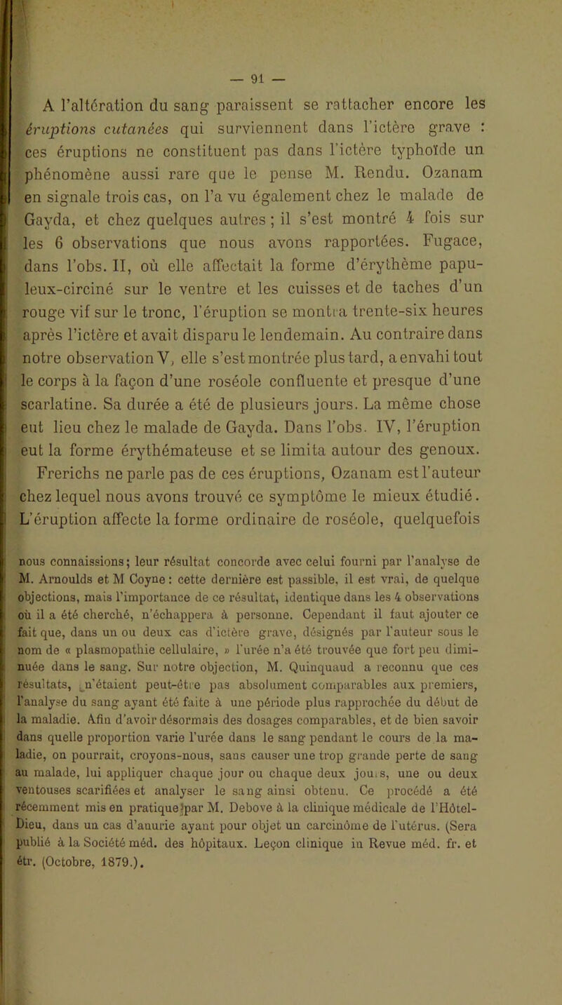 A l’altération du sang paraissent se rattacher encore les Î,éruptions cutanées qui surviennent dans l’ictère grave : ces éruptions ne constituent pas dans l’ictcre typhoïde un phénomène aussi rare que le pense M. Rendu. Ozanam en signale trois cas, on l’a vu également chez le malade de Gayda, et chez quelques autres ; il s’est montré 4 Fois sur les 6 observations que nous avons rapportées. Fugace, !dans l’obs. II, où elle affectait la forme d’érythème papu- leux-circiné sur le ventre et les cuisses et de taches d’un rouge vif sur le tronc, l’éruption se montra trente-six heures après l’ictère et avait disparu le lendemain. Au contraire dans notre observation V, elle s’est montrée plus tard, a envahi tout le corps à la façon d’une roséole confluente et presque d’une scarlatine. Sa durée a été de plusieurs jours. La même chose eut lieu chez le malade de Gayda. Dans l’obs. IY, l’éruption eut la forme érythémateuse et se limita autour des genoux. Il Frerichs ne parle pas de ces éruptions, Ozanam est l’auteur chez lequel nous avons trouvé ce symptôme le mieux étudié. L’éruption affecte la forme ordinaire de roséole, quelquefois nous connaissions ; leur résultat concorde avec celui fourni par l’analyse de M. Arnoulds et M Coyne : cette dernière est passible, il est. vrai, de quelque objections, mais l'importance de ce résultat, identique dans les 4 observations où il a été cherché, n’échappera à personne. Cependant il faut ajouter ce ! fait que, dans un ou deux cas d’ictère grave, désignés par l’auteur sous le nom de « plasmopathie cellulaire, » l’urée n’a été trouvée que fort peu dimi- nuée dans le sang. Sur notre objection, M. Quinquaud a reconnu que ces résultats, ^n’étaient peut-être pas absolument comparables aux premiers, l'analyse du sang ayant été faite à une période plus rapprochée du début de i la maladie. Afin d’avoir désormais des dosages comparables, et de bien savoir ! dans quelle proportion varie l’urée dans le sang pendant le cours de la ma- ? ladie, on pourrait, croyons-nous, sans causer une trop grande perte de sang au malade, lui appliquer chaque jour ou chaque deux jou.s, une ou deux ventouses scarifiées et analyser le sang ainsi obtenu. Ce procédé a été j récemment mis en pratiquerai’ M. Debove à la clinique médicale de l’Hôtel- Dieu, dans un cas d’anurie ayant pour objet un carcinome de l’utérus. (Sera publié à la Société méd. des hôpitaux. Leçon clinique in Revue méd. fr. et étr. (Octobre, 1879.).