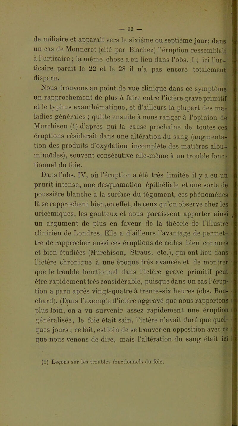 de miliaire et apparaît vers le sixième ou septième jour; dans un cas de Monneret (cité par Blachez) l’éruption ressemblait à l’urticaire ; la même chose a eu lieu dans l’obs. I ; ici l’ur- ticaire parait le 22 et le 28 il n’a pas encore totalement disparu. Nous trouvons au point de vue clinique dans ce symptôme un rapprochement de plus à faire entre l’ictère grave primitif et le typhus exanthématique, et d’ailleurs la plupart des ma- ladies générales ; quitte ensuite à nous ranger à l’opinion de Murchison (1) d’après qui la cause prochaine de toutes ces éruptions résiderait dans une altération du sang (augmenta- tion des produits d’oxydation incomplète des matières albu- minoïdes), souvent consécutive elle-même à un trouble fonc- tionnel du foie. Dans l’obs. IV, où l’éruption a été très limitée il y a eu un prurit intense, une desquamation épithéliale et une sorte de poussière blanche à la surface du tégument; ces phénomènes là se rapprochent bien,en effet, de ceux qu’on observe chez les uricémiques, les goutteux et nous paraissent apporter ainsi un argument de plus en faveur de la théorie de l’illustre clinicien de Londres. Elle a d’ailleurs l’avantage de permet- tre de rapprocher aussi ces éruptions de celles bien connues et bien étudiées (Murchison, Straus, etc.), qui ont lieu dans l’ictère chronique à une époque très avancée et de montrer que le trouble fonctionnel dans l’ictère grave primitif peut être rapidement très considérable, puisque dans un cas l’érup- tion a paru après vingt-quatre à trente-six heures (obs. Bou- chard). (Dans l’exemp'e d’ictère aggravé que nous rapportons plus loin, on a vu survenir assez rapidement une éruption généralisée, le foie était sain, l’ictère n’avait duré que quel- ques jours ; ce fait, estloin de se trouver en opposition avec ce que nous venons de dire, mais l’altération du sang était ici (1) Leçons sur les troubles fonctionnels du foie.