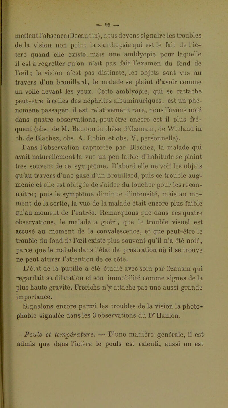 mettentl’absence(Decaudin), nousdevons signalre les troubles de la vision non point la xanthopsie qui est le fait de l'ic- tère quand elle existe, mais une amblyopie pour laquelle il est à regretter qu’on n’ait pas fait l’examen du fond de l’œil ; la vision n’est pas distincte, les objets sont vus au travers d’un brouillard, le malade se plaint d’avoir comme un voile devant les yeux. Cette amblyopie, qui se rattache peut-être à celles des néphrites albuminuriques, est un phé- nomène passager, il est relativement rare, nous l’avons noté dans quatre observations, peut être encore est-il plus fré- quent (obs. de M. Baudon in thèse d’Ozanam, de Wieland in th. de Blachez, obs. A. Robin et obs. Y, personnelle). Dans l’observation rapportée par Blachez, la malade qui avait naturellement la vue un peu faible d’habitude se plaint très souvent de ce symptôme. D’abord elle ne voit les objets quJau travers d’une gaze d’un brouillard, puis ce trouble aug- mente et elle est obligée de s’aider du toucher pour les recon- naître; puis le symptôme diminue d’intensité, mais au mo- ment de la sortie, la vue de la malade était encore plus faible qu’au moment de l’entrée. Remarquons que dans ces quatre observations, le malade a guéri, que le trouble visuel est accusé au moment de la convalescence, et que peut-être le trouble du fond de l’œil existe plus souvent qu’il n’a été noté, parce que le malade dans l’état de prostration où il se trouve ne peut attirer l’attention de ce côté. L’état de la pupille a été étudié avec soin par Ozanam qui regardait sa dilatation et son immobilité comme signes de la plus haute gravité. Frerichs n’y attache pas une aussi grande importance. Signalons encore parmi les troubles de la vision la photo- phobie signalée dans les 3 observations du D1' Hanlon. Pouls et température. — D’une manière générale, il est admis que dans l’ictère le pouls est ralenti, aussi on est