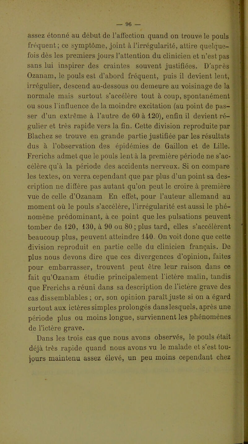 assez étonné au début de l’affection quand on trouve le pouls fréquent; ce symptôme, joint à l’irrégularité, attire quelque- fois dès les premiers jours l’attention du clinicien et n’est pas sans lui inspirer des craintes souvent justifiées. D’après Ozanam, le pouls est d’abord fréquent, puis il devient lent, irrégulier, descend au-dessous ou demeure au voisinage de la normale mais surtout s’accélère tout à coup, spontanément ou sous l'influence de la moindre excitation (au point de pas- ser d’un extrême à l’autre de 60 à 120), enfin il devient ré- gulier et très rapide vers la fin. Cette division reproduite par Blachez se trouve en grande partie justifiée par les résultats dus à l’observation des épidémies de Gaillon et de Lille. Frerichs admet que le pouls lent à la première période ne s’ac- célère qu’à la période des accidents nerveux. Si on compare les textes, on verra cependant que par plus d’un point sa des- cription ne diffère pas autant qu’on peut le croire à première vue de celle d’Ozanam En effet, pour l’auteur allemand au moment où le pouls s’accélère, l’irrégularité est aussi le phé- nomène prédominant, à ce point que les pulsations peuvent tomber de 120, 130, à 90 ou 80 ; plus tard, elles s’accélèrent beaucoup plus, peuvent atteindre 140 On voit donc que cette division reproduit en partie celle du clinicien français. De plus nous devons dire que ces divergences d’opinion, faites pour embarrasser, trouvent peut être leur raison dans ce fait qu’Ozanam étudie principalement l’ictère malin, tandis que Frerichs a réuni dans sa description de l’ictère grave des cas dissemblables ; or, son opinion paraît juste si on a égard surtout aux ictères simples prolongés danslesquels, après une période plus ou moins longue, surviennent les phénomènes de l’ictère grave. Dans les trois cas que nous avons observés, le pouls était déjà très rapide quand nous avons vu le malade et s est tou- jours maintenu assez élevé, un peu moins cependant chez