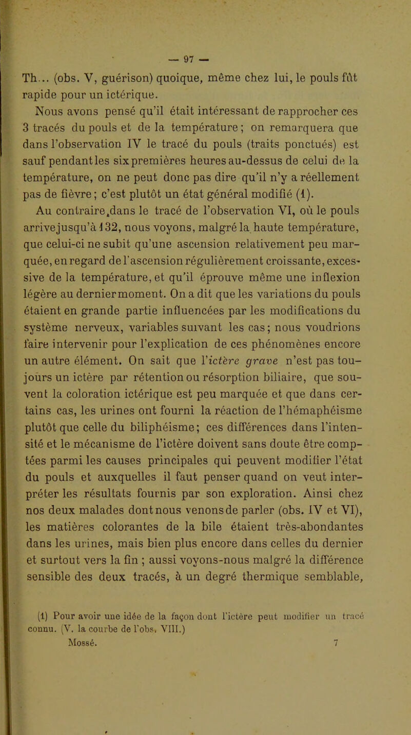 Th... (obs. V, guérison) quoique, même chez lui, le pouls fût rapide pour un ictérique. Nous avons pensé qu’il était intéressant de rapprocher ces 3 tracés du pouls et de la température ; on remarquera que dans l’observation IY le tracé du pouls (traits ponctués) est sauf pendant les six premières heures au-dessus de celui de la température, on ne peut donc pas dire qu’il n’y a réellement pas de fièvre ; c’est plutôt un état général modifié (1). Au contraire.dans le tracé de l’observation VI, où le pouls arrivejusqu’à 132, nous voyons, malgré la haute température, que celui-ci ne subit qu’une ascension relativement peu mar- quée, en regard de l’ascension régulièrement croissante, exces- sive de la température, et qu’il éprouve même une inflexion légère au derniermoment. On a dit que les variations du pouls étaient en grande partie influencées par les modifications du système nerveux, variables suivant les cas; nous voudrions faire intervenir pour l’explication de ces phénomènes encore un autre élément. On sait que Yictère grave n’est pas tou- jours un ictère par rétention ou résorption biliaire, que sou- vent la coloration ictérique est peu marquée et que dans cer- tains cas, les urines ont fourni la réaction de l’hémaphéisme plutôt que celle du biliphéisme; ces différences dans l’inten- sité et le mécanisme de l’ictère doivent sans doute être comp- tées parmi les causes principales qui peuvent modifier l’état du pouls et auxquelles il faut penser quand on veut inter- préter les résultats fournis par son exploration. Ainsi chez nos deux malades dont nous venons de parler (obs. IV et VI), les matières colorantes de la bile étaient très-abondantes dans les urines, mais bien plus encore dans celles du dernier et surtout vers la fin ; aussi voyons-nous malgré la différence sensible des deux tracés, à un degré thermique semblable, (1) Pour avoir une idée de la façon dont l'ictère peut modifier un tracé connu. (V. la courbe de l'obs, VIII.) Mossé. 7