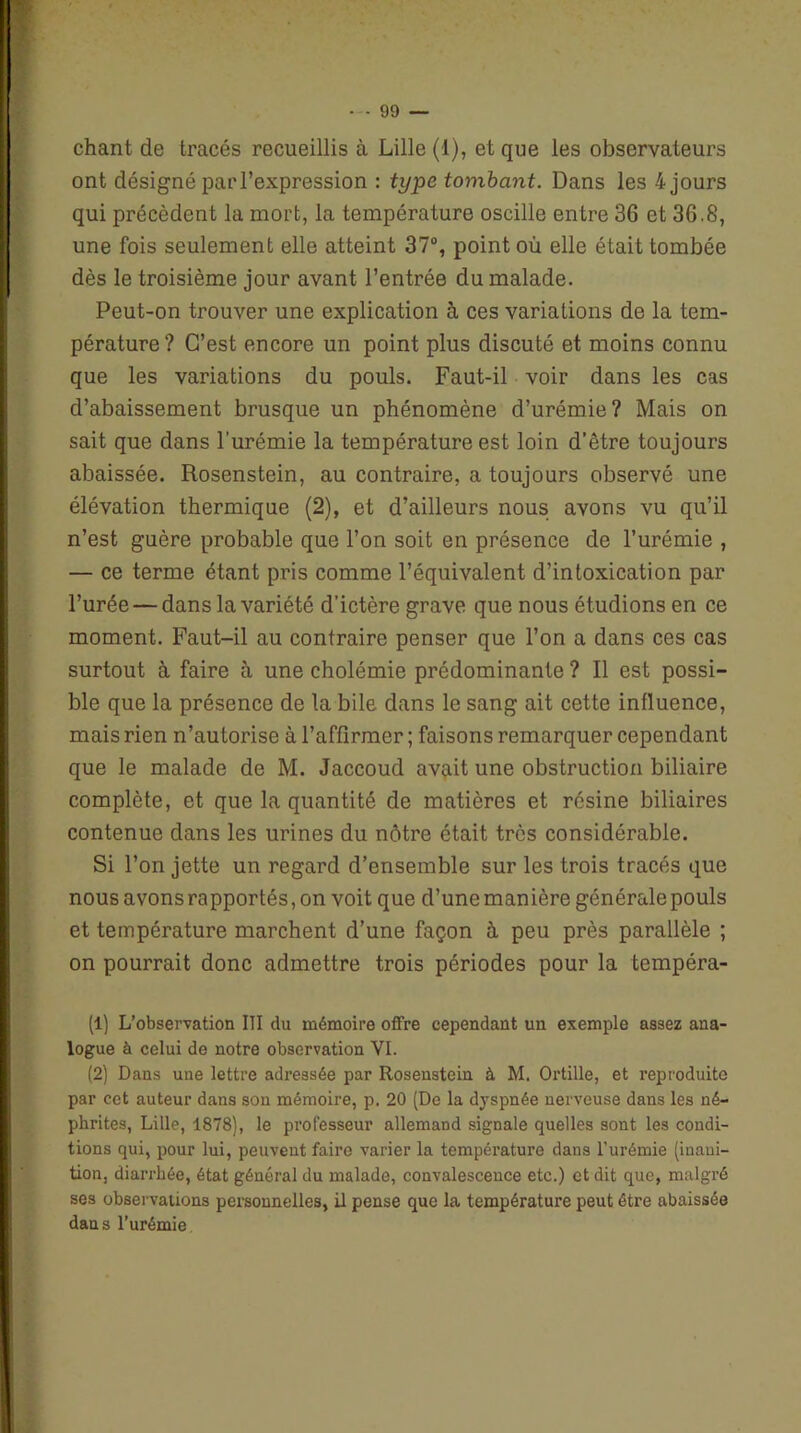 chant de tracés recueillis à Lille (1), et que les observateurs ont désigné par l’expression : type tombant. Dans les 4 jours qui précèdent la mort, la température oscille entre 36 et 36.8, une fois seulement elle atteint 37°, point où elle était tombée dès le troisième jour avant l’entrée du malade. Peut-on trouver une explication à ces variations de la tem- pérature? C’est encore un point plus discuté et moins connu que les variations du pouls. Faut-il voir dans les cas d’abaissement brusque un phénomène d’urémie? Mais on sait que dans l’urémie la température est loin d’être toujours abaissée. Rosenstein, au contraire, a toujours observé une élévation thermique (2), et d’ailleurs nous avons vu qu’il n’est guère probable que l’on soit en présence de l’urémie , — ce terme étant pris comme l’équivalent d’intoxication par l’urée — dans la variété d’ictère grave que nous étudions en ce moment. Faut-il au contraire penser que l’on a dans ces cas surtout à faire à une cholémie prédominante ? Il est possi- ble que la présence de la bile dans le sang ait cette influence, mais rien n’autorise à l’affirmer ; faisons remarquer cependant que le malade de M. Jaccoud avait une obstruction biliaire complète, et que la quantité de matières et résine biliaires contenue dans les urines du nôtre était très considérable. Si l’on jette un regard d’ensemble sur les trois tracés que nous avons rapportés, on voit que d’une manière générale pouls et température marchent d’une façon à peu près parallèle ; on pourrait donc admettre trois périodes pour la tempéra- (1) L’observation III du mémoire offre cependant un exemple assez ana- logue à celui de notre observation VI. (2) Dans une lettre adressée par Rosenstein à M. Ortille, et reproduite par cet auteur dans son mémoire, p. 20 (De la dyspnée nerveuse dans les né- phrites, Lille, 1878), le professeur allemand signale quelles sont les condi- tions qui, pour lui, peuvent faire varier la température dans l’urémie (inani- tion, diarrhée, état général du malade, convalescence etc.) et dit que, malgré ses observations personnelles, il pense que la température peut être abaissée dans l’urémie