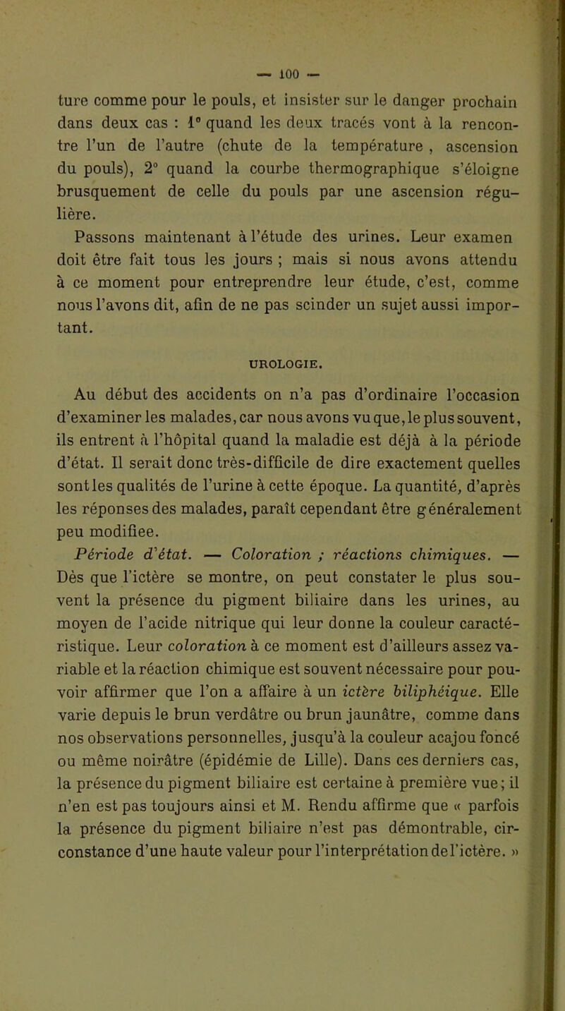 ture comme pour le pouls, et insister sur le danger prochain dans deux cas : 1° quand les deux tracés vont à la rencon- tre l’un de l’autre (chute de la température , ascension du pouls), 2° quand la courbe thermographique s’éloigne brusquement de celle du pouls par une ascension régu- lière. Passons maintenant à l’étude des urines. Leur examen doit être fait tous les jours ; mais si nous avons attendu à ce moment pour entreprendre leur étude, c’est, comme nous l’avons dit, afin de ne pas scinder un sujet aussi impor- tant. UROLOGIE. Au début des accidents on n’a pas d’ordinaire l’occasion d’examiner les malades, car nous avons vu que, le plus souvent, ils entrent à l’hôpital quand la maladie est déjà à la période d’état. Il serait donc très-difficile de dire exactement quelles sont les qualités de l’urine à cette époque. La quantité, d’après les réponses des malades, paraît cependant être généralement peu modifiée. Période d'état. — Coloration ; réactions chimiques. — Dès que l’ictère se montre, on peut constater le plus sou- vent la présence du pigment biliaire dans les urines, au moyen de l’acide nitrique qui leur donne la couleur caracté- ristique. Leur coloration à ce moment est d’ailleurs assez va- riable et la réaction chimique est souvent nécessaire pour pou- voir affirmer que l’on a affaire à un ictère biliphéique. Elle varie depuis le brun verdâtre ou brun jaunâtre, comme dans nos observations personnelles, jusqu’à la couleur acajou foncé ou même noirâtre (épidémie de Lille). Dans ces derniers cas, la présence du pigment biliaire est certaine à première vue; il n’en est pas toujours ainsi et M. Rendu affirme que « parfois la présence du pigment biliaire n’est pas démontrable, cir- constance d’une haute valeur pour l’interprétationdel’ictère. »