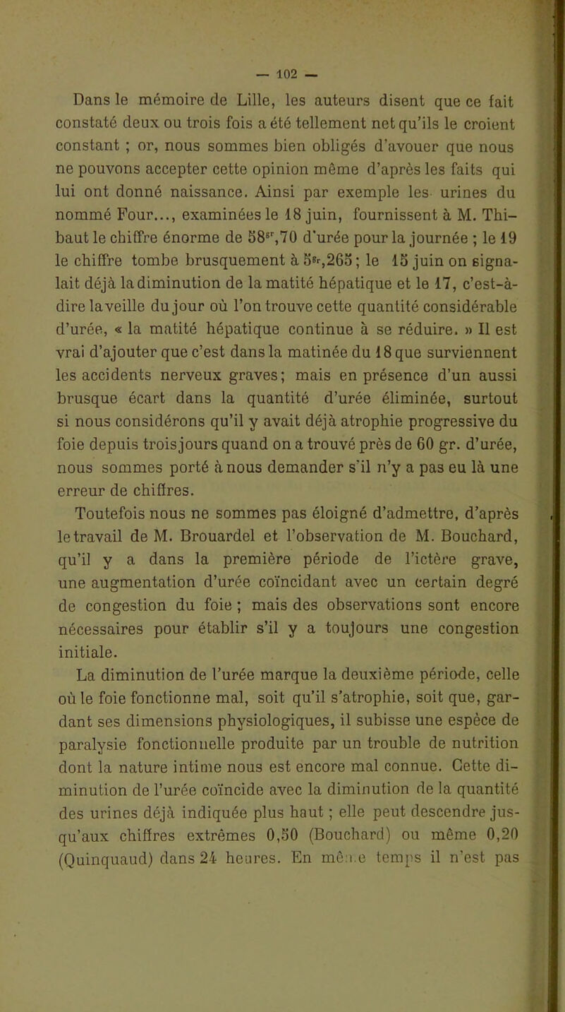 Dans le mémoire de Lille, les auteurs disent que ce fait constaté deux ou trois fois a été tellement net qu’ils le croient constant ; or, nous sommes bien obligés d’avouer que nous ne pouvons accepter cette opinion môme d’après les faits qui lui ont donné naissance. Ainsi par exemple les urines du nommé Four..., examinées le 18 juin, fournissent à M. Thi- baut le chiffre énorme de 58sr,70 d'urée pour la journée ; le 19 le chiffre tombe brusquement à 5B--,265; le 15 juin on signa- lait déjà la diminution de la matité hépatique et le 17, c’est-à- dire laveille du jour où l’on trouve cette quantité considérable d’urée, « la matité hépatique continue à se réduire. » Il est vrai d’ajouter que c’est dans la matinée du 18 que surviennent les accidents nerveux graves; mais en présence d’un aussi brusque écart dans la quantité d’urée éliminée, surtout si nous considérons qu’il y avait déjà atrophie progressive du foie depuis trois jours quand on a trouvé près de 60 gr. d’urée, nous sommes porté à nous demander s'il n’y a pas eu là une erreur de chiffres. Toutefois nous ne sommes pas éloigné d’admettre, d’après le travail de M. Brouardel et l’observation de M. Bouchard, qu’il y a dans la première période de l’ictère grave, une augmentation d’urée coïncidant avec un certain degré de congestion du foie ; mais des observations sont encore nécessaires pour établir s’il y a toujours une congestion initiale. La diminution de l’urée marque la deuxième période, celle où le foie fonctionne mal, soit qu’il s’atrophie, soit que, gar- dant ses dimensions physiologiques, il subisse une espèce de paralysie fonctionnelle produite par un trouble de nutrition dont la nature intime nous est encore mal connue. Cette di- minution de l’urée coïncide avec la diminution de la quantité des urines déjà indiquée plus haut ; elle peut descendre jus- qu’aux chiffres extrêmes 0,50 (Bouchard) ou même 0,20 (Quinquaud) dans 24 heures. En même temps il n’est pas