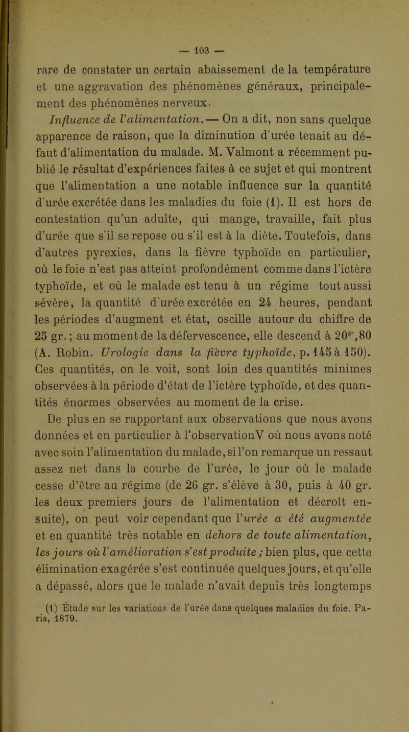 rare de constater un certain abaissement de la température et une aggravation des phénomènes généraux, principale- ment des phénomènes nerveux. Influence de l'alimentation.— On a dit, non sans quelque apparence de raison, que la diminution d’urée tenait au dé- faut d’alimentation du malade. M. Valmont a récemment pu- blié le résultat d’expériences faites à ce sujet et qui montrent que l’alimentation a une notable influence sur la quantité d'urée excrétée dans les maladies du foie (1). Il est hors de contestation qu’un adulte, qui mange, travaille, fait plus d’urée que s'il se repose ou s’il est à la diète. Toutefois, dans d’autres pyrexies, dans la fièvre typhoïde en particulier, où le foie n’est pas atteint profondément comme dans l’ictère typhoïde, et où le malade est tenu à un régime tout aussi sévère, la quantité d'urée excrétée en 24 heures, pendant les périodes d’augment et état, oscille autour du chiffre de 25 gr. ; au moment de la défervescence, elle descend à 20*r,80 (A. Robin. Urologie dans la fièvre typhoïde, p. 145 à 150). Ces quantités, on le voit, sont loin des quantités minimes observées à la période d’état de l’ictère typhoïde, et des quan- tités énormes observées au moment de la crise. De plus en se rapportant aux observations que nous avons données et en particulier à l’observationV où nous avons noté avec soin l’alimentation du malade, si l’on remarque un ressaut assez net dans la courbe de l’urée, le jour où le malade cesse d’être au régime (de 26 gr. s’élève à 30, puis à 40 gr. les deux premiers jours de l’alimentation et décroît en- suite), on peut voir cependant que l'urée a été augmentée et en quantité très notable en dehors de toute alimentation, les jours où l’amélioration s'est produite ; bien plus, que cette élimination exagérée s’est continuée quelques jours, et qu’elle a dépassé, alors que le malade n’avait depuis très longtemps (1) Etude sur les variations de l’urée dans quelques maladies du foie. Pa- ris, 1879.