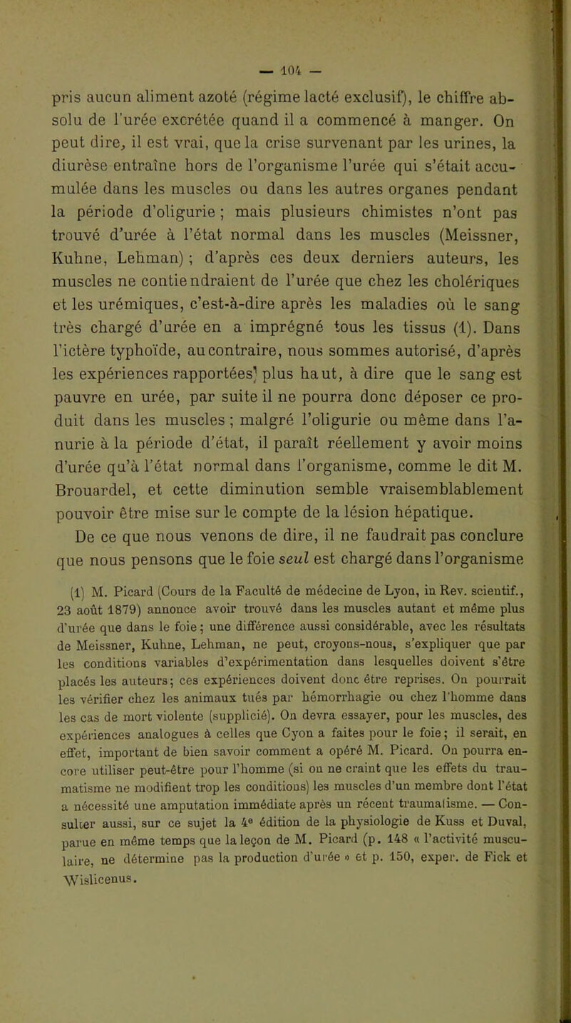 pris aucun aliment azoté (régime lacté exclusif), le chiffre ab- solu de l’urée excrétée quand il a commencé à manger. On peut dire, il est vrai, que la crise survenant par les urines, la diurèse entraîne hors de l’organisme l’urée qui s’était accu- mulée dans les muscles ou dans les autres organes pendant la période d’oligurie ; mais plusieurs chimistes n’ont pas trouvé d’urée à l’état normal dans les muscles (Meissner, Kuhne, Lehman) ; d’après ces deux derniers auteurs, les muscles ne contiendraient de l’urée que chez les cholériques et les urémiques, c’est-à-dire après les maladies où le sang très chargé d’urée en a imprégné tous les tissus (1). Dans l’ictère typhoïde, au contraire, nous sommes autorisé, d’après les expériences rapportées) plus haut, à dire que le sang est pauvre en urée, par suite il ne pourra donc déposer ce pro- duit dans les muscles ; malgré l’oligurie ou même dans l’a- nurie à la période d’état, il paraît réellement y avoir moins d’urée qu’à l’état normal dans l’organisme, comme le dit M. Brouardel, et cette diminution semble vraisemblablement pouvoir être mise sur le compte de la lésion hépatique. De ce que nous venons de dire, il ne faudrait pas conclure que nous pensons que le foie seul est chargé dans l’organisme (1) M. Picard (Cours de la Faculté de médecine de Lyon, iu Rev. scieutif., 23 août 1879) annonce avoir trouvé dans les muscles autant et même plus d’urée que dans le foie ; une différence aussi considérable, avec les résultats de Meissner, Kuhne, Lehman, ne peut, croyons-nou3, s’expliquer que par les conditions variables d’expérimentation dans lesquelles doivent s’être placés les auteurs ; ces expériences doivent donc être reprises. On pourrait les vérifier chez les animaux tués par hémorrhagie ou chez l’homme dans les cas de mort violente (supplicié). On devra essayer, pour les muscles, des expériences analogues à celles que Cyon a faites pour le foie; il serait, en effet, important de bien savoir comment a opéré M. Picard. On pourra en- core utiliser peut-être pour l’homme (si on ne craint que les effets du trau- matisme ne modifient trop les conditions) les muscles d’un membre dont l’état a nécessité une amputation immédiate après un récent traumalisme. — Con- sulter aussi, sur ce sujet la 4e édition de la physiologie de Kuss et Duval, parue en même temps que la leçon de M. Picard (p. 148 « l’activité muscu- laire, ne détermine pas la production d’urée » et p. 150, exper. de Fick et Wislicenus.