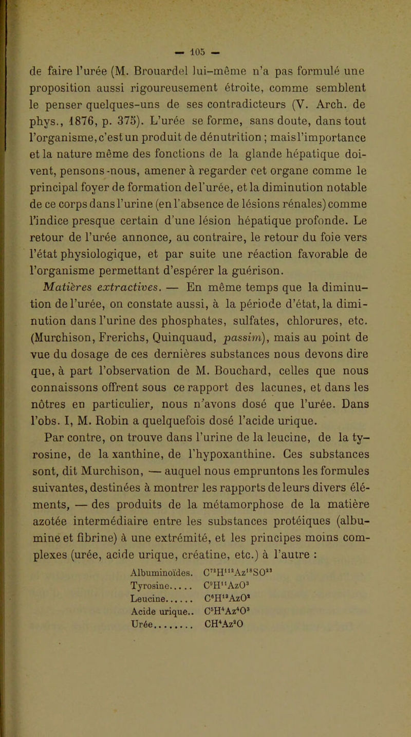 de faire l’urée (M. Brouardel lui-même n’a pas formulé une proposition aussi rigoureusement étroite, comme semblent le penser quelques-uns de ses contradicteurs (V. Arch. de phys., 1876, p. 375). L’urée se forme, sans doute, dans tout l’organisme, c’est un produit de dénutrition ; maisl’importance et la nature même des fonctions de la glande hépatique doi- vent, pensons-nous, amener à regarder cet organe comme le principal foyer de formation del’urée, et la diminution notable de ce corps dans l’urine (en l’absence de lésions rénales) comme l’indice presque certain d’une lésion hépatique profonde. Le retour de l’urée annonce, au contraire, le retour du foie vers l’état physiologique, et par suite une réaction favorable de l’organisme permettant d’espérer la guérison. Matières extractives. — En même temps que la diminu- tion de l’urée, on constate aussi, à la période d’état, la dimi- nution dans l’urine des phosphates, sulfates, chlorures, etc. (Murchison, Frerichs, Quinquaud, passirn), mais au point de vue du dosage de ces dernières substances nous devons dire que, à part l’observation de M. Bouchard, celles que nous connaissons offrent sous ce rapport des lacunes, et dans les nôtres en particulier, nous n’avons dosé que l’urée. Dans l’obs. I, M. Robin a quelquefois dosé l’acide urique. Par contre, on trouve dans l’urine de la leucine, de la ty- rosine, de la xanthine, de l’hypoxanthine. Ces substances sont, dit Murchison, — auquel nous empruntons les formules suivantes, destinées à montrer les rapports de leurs divers élé- ments, — des produits de la métamorphose de la matière azotée intermédiaire entre les substances protéiques (albu- mine et fibrine) à une extrémité, et les principes moins com- plexes (urée, acide urique, créatine, etc.) à l’autre : Albuminoïdes. C,2HmAz18SO“ Tyrosine C°HuAz03 Leucine C6H13AzO* Acide urique.. C5H4Az403 Urée CH4AzsO