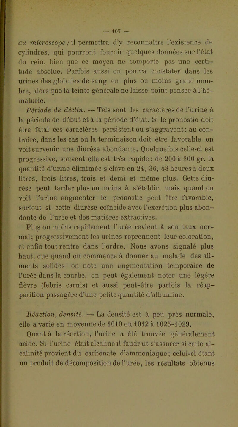 au microscope ; il permettra d’y reconnaître l’existence de cylindres, qui pourront fournir quelques données sur l’état du rein, bien que ce moyen ne comporte pas une certi- tude absolue. Parfois aussi on pourra constater dans les urines des globules de sang en plus ou moins grand nom- bre, alors que la teinte générale ne laisse point penser à l’hé- maturie. Période de déclin. —Tels sont les caractères de l’urine à la période de début et à la période d’état. Si le pronostic doit être fatal ces caractères persistent ou s’aggravent ; au con- traire, dans les cas où la terminaison doit être favorable on voit survenir une diurèse abondante. Quelquefois celle-ci est progressive, souvent elle est très rapide ; de 200 à 300 gr. la quantité d’urine élimimée s’élève en 24, 36, 48 heures à deux litres, trois litres, trois et demi et môme plus. Cette diu- rèse peut tarder plus ou moins à s’établir, mais quand on voit Turine augmenter le pronostic peut être favorable, surtout si cette diurèse coïncide avec l’excrétion plus abon- dante de l’urée et des matières extractives. Plus ou moins rapidement l’urée revient à son taux nor- mal; progressivement les urines reprennent leur coloration, et enfin tout rentre dans l’ordre. Nous avons signalé plus haut, que quand on commence à donner au malade des ali- ments solides on note une augmentation temporaire de l’urée dans la courbe, on peut également noter une légère fièvre (febris carnis) et aussi peut-être parfois la réap- parition passagère d’une petite quantité d’albumine. Réaction, densité. — La densité est à peu près normale, elle a varié en moyenne de 1010 ou 1012 à 1023-1029. Quanta la réaction, l’urine a été trouvée généralement acide. Si l’urine était alcaline il faudrait s’assurer si cette al- calinité provient du carbonate d’ammoniaque ; celui-ci étant un produit de décomposition de l’urée, les résultats obtenus