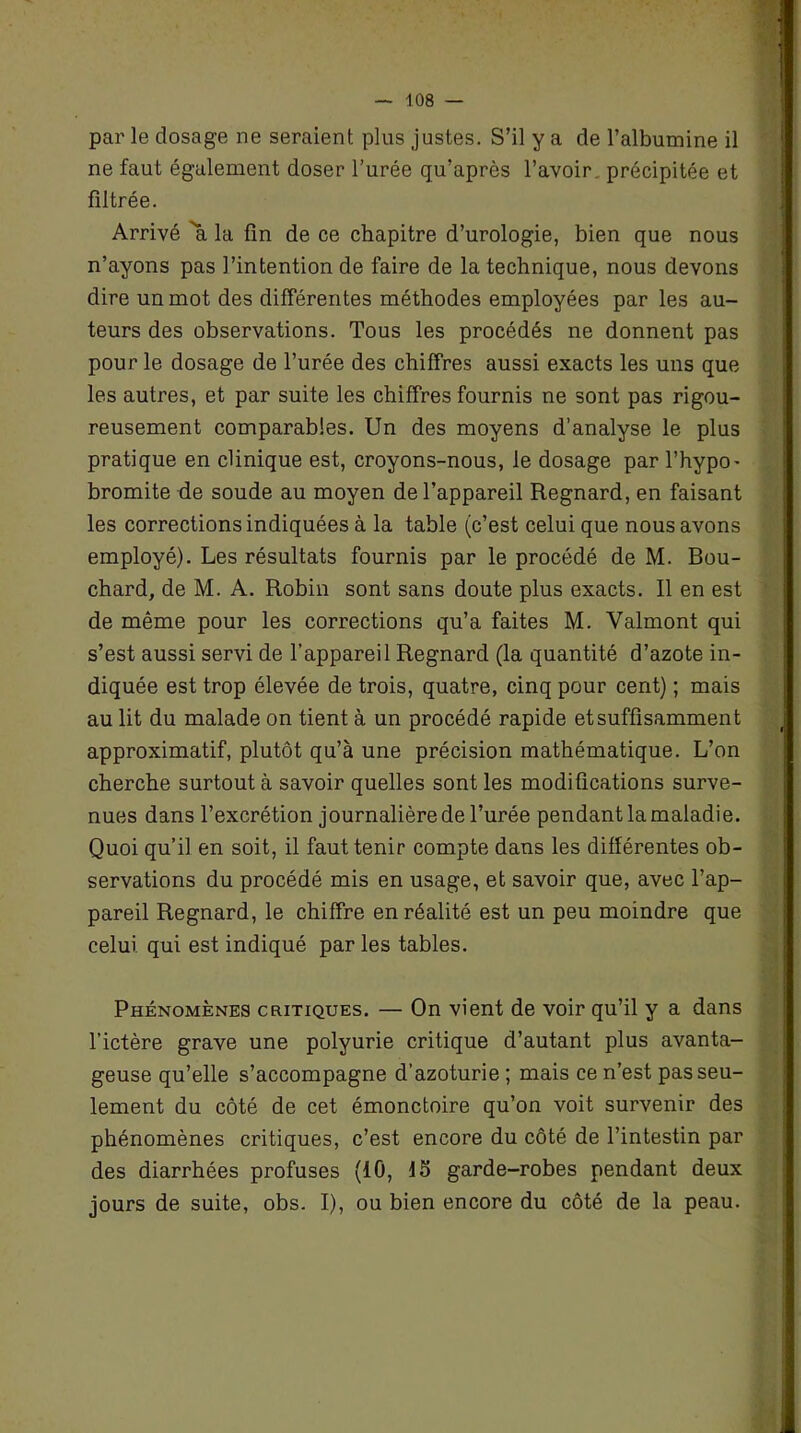 par le dosage ne seraient plus justes. S’il y a de l’albumine il ne faut également doser l’urée qu’après l’avoir précipitée et filtrée. Arrivé 'a la fin de ce chapitre d’urologie, bien que nous n’ayons pas l’intention de faire de la technique, nous devons dire un mot des différentes méthodes employées par les au- teurs des observations. Tous les procédés ne donnent pas pour le dosage de l’urée des chiffres aussi exacts les uns que les autres, et par suite les chiffres fournis ne sont pas rigou- reusement comparables. Un des moyens d’analyse le plus pratique en clinique est, croyons-nous, le dosage par l’hypo- bromite de soude au moyen de l’appareil Regnard, en faisant les corrections indiquées à la table (c’est celui que nous avons employé). Les résultats fournis par le procédé de M. Bou- chard, de M. A. Robin sont sans doute plus exacts. Il en est de même pour les corrections qu’a faites M. Valmont qui s’est aussi servi de l’appareil Regnard (la quantité d’azote in- diquée est trop élevée de trois, quatre, cinq pour cent) ; mais au lit du malade on tient à un procédé rapide et suffisamment approximatif, plutôt qu’à une précision mathématique. L’on cherche surtout à savoir quelles sont les modifications surve- nues dans l’excrétion journalière de l’urée pendant la maladie. Quoi qu’il en soit, il faut tenir compte dans les différentes ob- servations du procédé mis en usage, et savoir que, avec l’ap- pareil Regnard, le chiffre en réalité est un peu moindre que celui qui est indiqué par les tables. Phénomènes critiques. — On vient de voir qu’il y a dans l’ictère grave une polyurie critique d’autant plus avanta- geuse qu’elle s’accompagne d’azoturie ; mais ce n’est pas seu- lement du côté de cet émonctoire qu’on voit survenir des phénomènes critiques, c’est encore du côté de l’intestin par des diarrhées profuses (10, 15 garde-robes pendant deux jours de suite, obs. I), ou bien encore du côté de la peau.