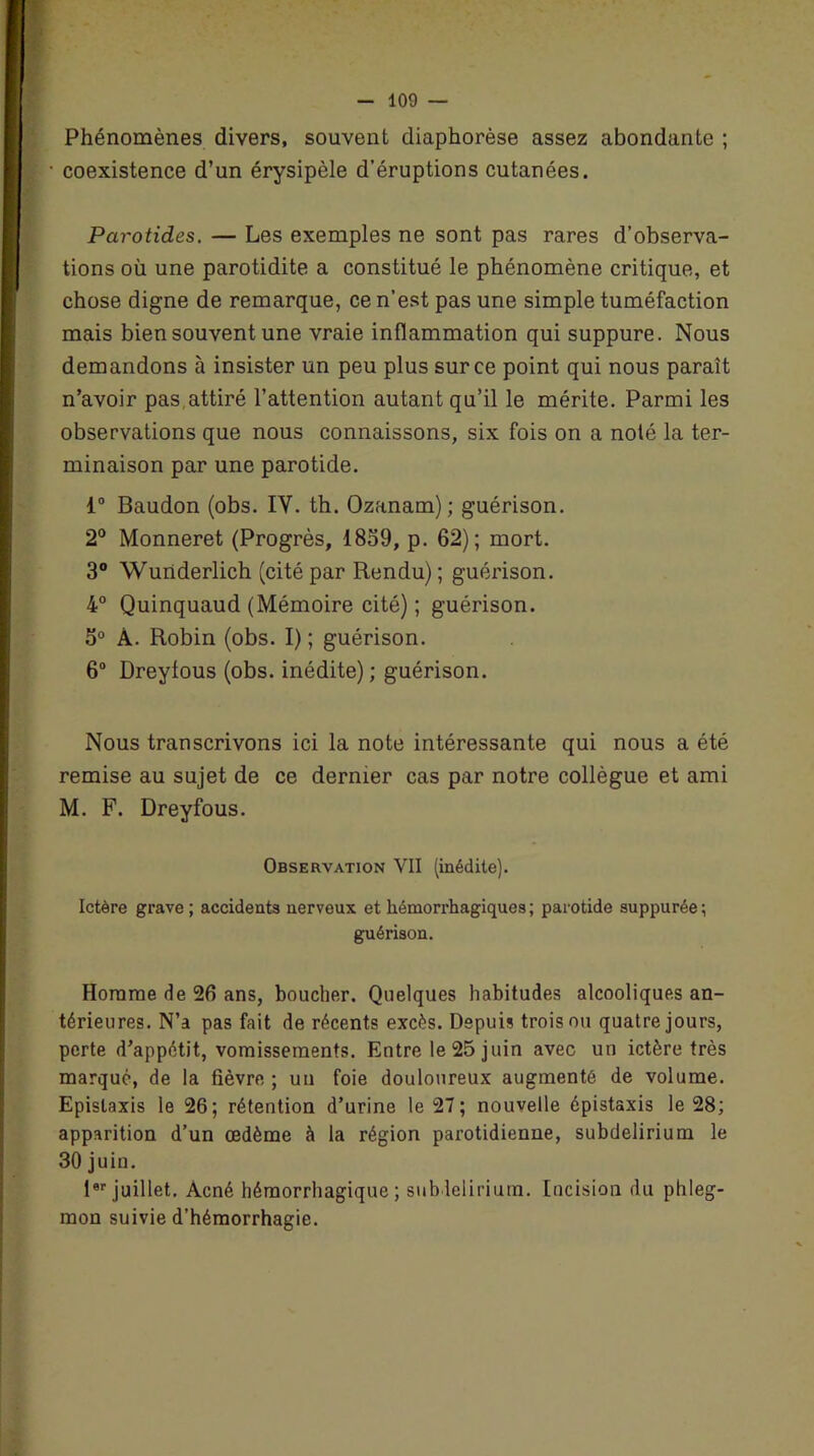 Phénomènes divers, souvent diaphorèse assez abondante ; coexistence d’un érysipèle d’éruptions cutanées. Parotides. — Les exemples ne sont pas rares d’observa- tions où une parotidite a constitué le phénomène critique, et chose digne de remarque, ce n’est pas une simple tuméfaction mais bien souvent une vraie inflammation qui suppure. Nous demandons à insister un peu plus sur ce point qui nous paraît n’avoir pas,attiré l’attention autant qu’il le mérite. Parmi les observations que nous connaissons, six fois on a noté la ter- minaison par une parotide. 1° Baudon (obs. IY. th. Ozanam) ; guérison. 2° Monneret (Progrès, 1859, p. 62); mort. 3° Wunderlich (cité par Rendu) ; guérison. 4° Quinquaud (Mémoire cité); guérison. 5° Â. Robin (obs. I) ; guérison. 6° Dreyfous (obs. inédite); guérison. Nous transcrivons ici la note intéressante qui nous a été remise au sujet de ce dernier cas par notre collègue et ami M. F. Dreyfous. Observation VII (inédite). Ictère grave ; accidents nerveux et hémorrhagiques; parotide suppurée; guérison. Homme de 26 ans, boucher. Quelques habitudes alcooliques an- térieures. N’a pas fait de récents excès. Depuis trois ou quatre jours, perte d’appétit, vomissements. Entre le 25 juin avec un ictère très marqué, de la fièvre ; un foie douloureux augmenté de volume. Epistaxis le 26; rétention d’urine le 27 ; nouvelle épistaxis le 28; apparition d’un œdème à la région parotidienne, subdelirium le 30 juin. 10P juillet. Acné hémorrhagique; subdelirium. Incision du phleg- mon suivie d’hémorrhagie.