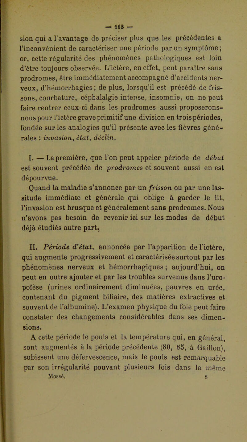 sion qui a l’avantage de préciser plus que les précédentes a l’inconvénient de caractériser une période par un symptôme; or, cette régularité des phénomènes pathologiques est loin d’être toujours observée. L’ictère, en effet, peut paraître sans prodromes, être immédiatement accompagné d’accidents ner- veux, d’hémorrhagies ; de plus, lorsqu’il est précédé de fris- sons, courbature, céphalalgie intense, insomnie, on ne peut faire rentrer ceux-ci dans les prodromes aussi proposerons- nous pour l’ictère grave primitif une division en trois périodes, fondée sur les analogies qu’il présente avec les fièvres géné- rales : invasion, état, déclin. I. — La première, que l’on peut appeler période de début est souvent précédée de prodromes et souvent aussi en est dépourvue. Quand la maladie s’annonce par un frisson ou par une las- situde immédiate et générale qui oblige à garder le lit, l’invasion est brusque et généralement sans prodromes. Nous n’avons pas besoin de revenir ici sur les modes de début déjà étudiés autre part, II. Période d'état, annoncée par l’apparition de l’ictère, qui augmente progressivement et caractérisée surtout par les phénomènes nerveux et hémorrhagiques ; aujourd’hui, on peut en outre ajouter et par les troubles survenus dans l’uro- poïèse (urines ordinairement diminuées, pauvres en urée, contenant du pigment biliaire, des matières extractives et souvent de l’albumine). L’examen physique du foie peut faire constater des changements considérables dans ses dimen- sions. A cette période le pouls et la température qui, en général, sont augmentés à la période précédente (80, 85, à Gaillon), subissent une défervescence, mais le pouls est remarquable par son irrégularité pouvant plusieurs fois dans la même Mossé. 8