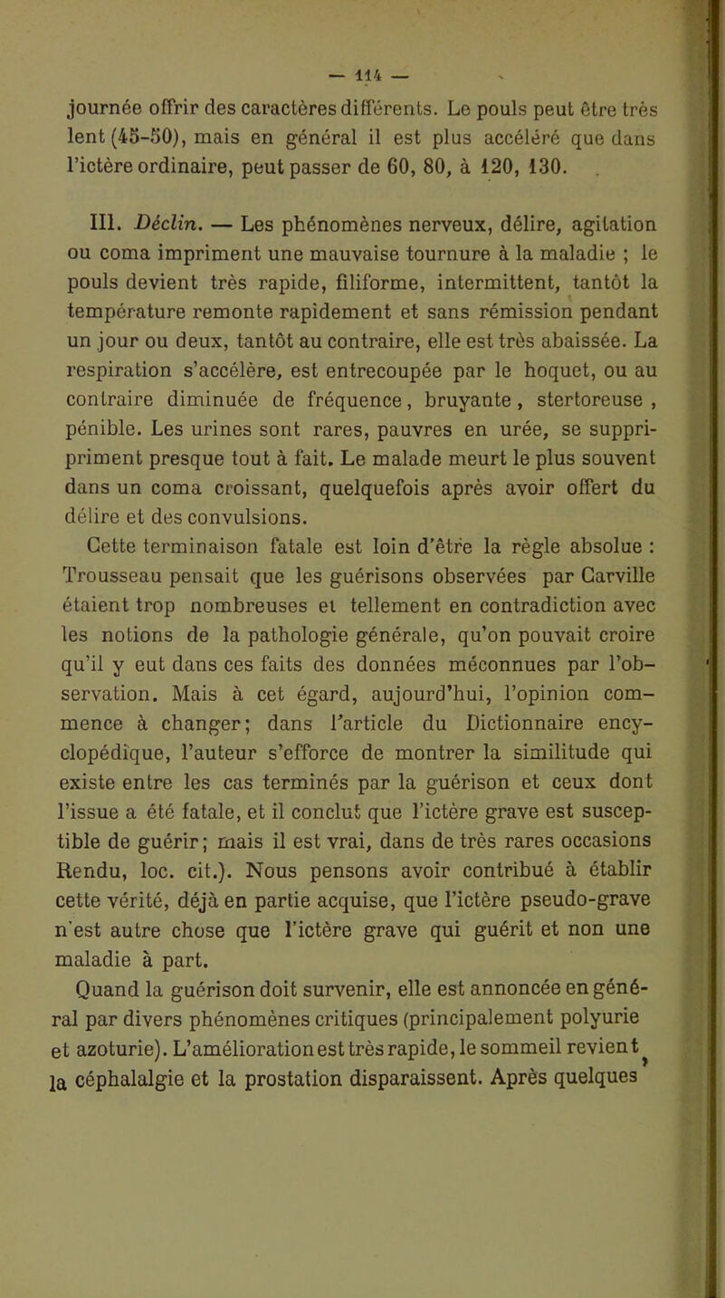 journée offrir des caractères différents. Le pouls peut être très lent (45-50), mais en général il est plus accéléré que dans l’ictère ordinaire, peut passer de 60, 80, à 120, 130. III. Déclin. — Les phénomènes nerveux, délire, agitation ou coma impriment une mauvaise tournure à la maladie ; le pouls devient très rapide, filiforme, intermittent, tantôt la température remonte rapidement et sans rémission pendant un jour ou deux, tantôt au contraire, elle est très abaissée. La respiration s’accélère, est entrecoupée par le hoquet, ou au contraire diminuée de fréquence, bruyante, stertoreuse , pénible. Les urines sont rares, pauvres en urée, se suppri- priment presque tout à fait. Le malade meurt le plus souvent dans un coma croissant, quelquefois après avoir offert du délire et des convulsions. Cette terminaison fatale est loin d’être la règle absolue : Trousseau pensait que les guérisons observées par Carville étaient trop nombreuses ei tellement en contradiction avec les notions de la pathologie générale, qu’on pouvait croire qu’il y eut dans ces faits des données méconnues par l’ob- servation. Mais à cet égard, aujourd’hui, l’opinion com- mence à changer; dans Tarticle du Dictionnaire ency- clopédique, l’auteur s’efforce de montrer la similitude qui existe entre les cas terminés par la guérison et ceux dont l’issue a été fatale, et il conclut que l’ictère grave est suscep- tible de guérir; mais il est vrai, dans de très rares occasions Rendu, loc. cit.). Nous pensons avoir contribué à établir cette vérité, déjà en partie acquise, que l’ictère pseudo-grave n'est autre chose que l’ictère grave qui guérit et non une maladie à part. Quand la guérison doit survenir, elle est annoncée en géné- ral par divers phénomènes critiques (principalement polyurie et azoturie). L’amélioration est très rapide, le sommeil revient la céphalalgie et la prostation disparaissent. Après quelques