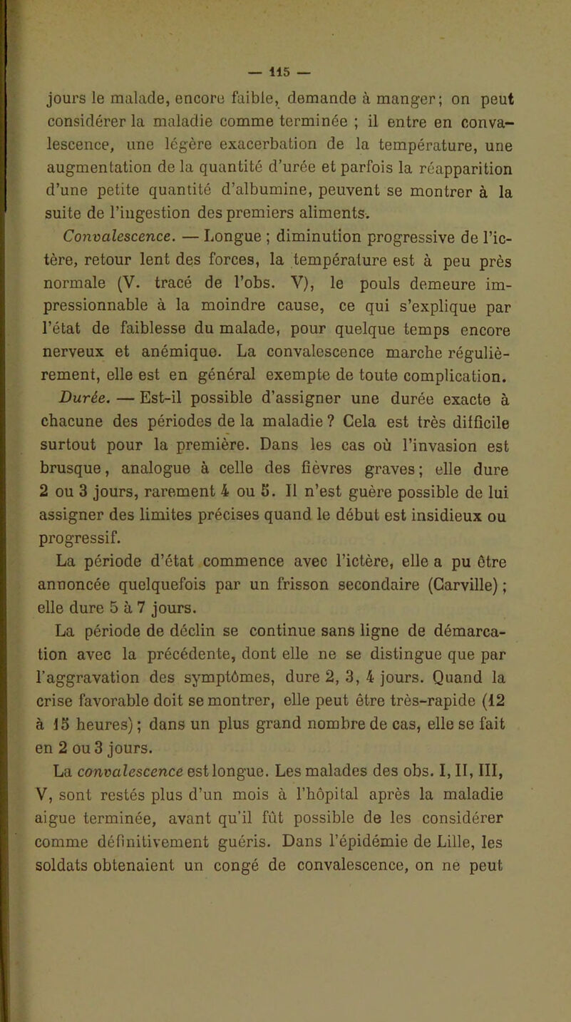 jours le malade, encore faible, demande à manger; on peut considérer la maladie comme terminée ; il entre en conva- lescence, une légère exacerbation de la température, une augmentation de la quantité d’urée et parfois la réapparition d’une petite quantité d’albumine, peuvent se montrer à la suite de l’ingestion des premiers aliments. Convalescence. — Longue ; diminution progressive de l’ic- tère, retour lent des forces, la température est à peu près normale (V. tracé de l’obs. V), le pouls demeure im- pressionnable à la moindre cause, ce qui s’explique par l’état de faiblesse du malade, pour quelque temps encore nerveux et anémique. La convalescence marche réguliè- rement, elle est en général exempte de toute complication. Durée. — Est-il possible d’assigner une durée exacte à chacune des périodes de la maladie ? Cela est très difficile surtout pour la première. Dans les cas où l’invasion est brusque, analogue à celle des fièvres graves ; elle dure 2 ou 3 jours, rarement 4 ou 5. Il n’est guère possible de lui assigner des limites précises quand le début est insidieux ou progressif. La période d’état commence avec l’ictère, elle a pu être annoncée quelquefois par un frisson secondaire (Garville) ; elle dure 5 à 7 jours. La période de déclin se continue sans ligne de démarca- tion avec la précédente, dont elle ne se distingue que par l’aggravation des symptômes, dure 2, 3, 4 jours. Quand la crise favorable doit se montrer, elle peut être très-rapide (12 à 15 heures) ; dans un plus grand nombre de cas, elle se fait en 2 ou 3 jours. La convalescence est longue. Les malades des obs. I, II, III, V, sont restés plus d’un mois à l’hôpital après la maladie aigue terminée, avant qu’il fût possible de les considérer comme définitivement guéris. Dans l’épidémie de Lille, les soldats obtenaient un congé de convalescence, on ne peut