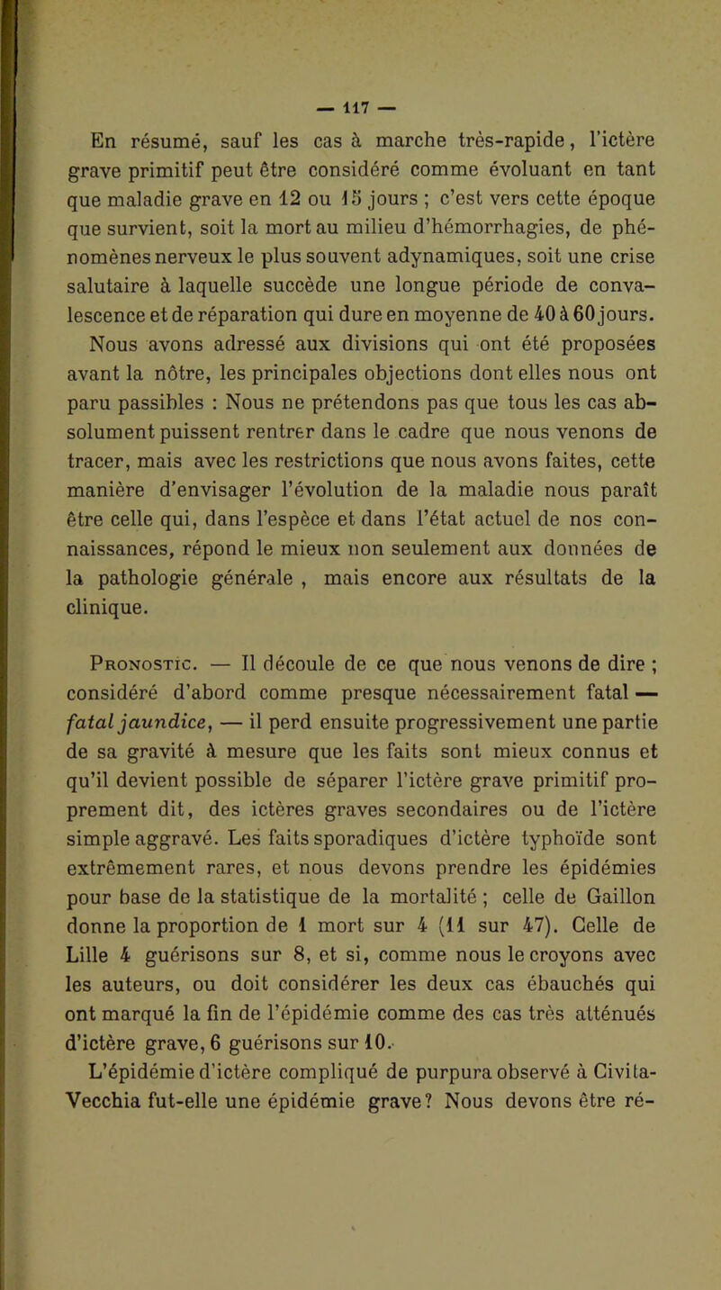 En résumé, sauf les cas à marche très-rapide, l’ictère grave primitif peut être considéré comme évoluant en tant que maladie grave en 12 ou 15 jours ; c’est vers cette époque que survient, soit la mort au milieu d’hémorrhagies, de phé- nomènes nerveux le plus souvent adynamiques, soit une crise salutaire à laquelle succède une longue période de conva- lescence et de réparation qui dure en moyenne de 40 à 60 jours. Nous avons adressé aux divisions qui ont été proposées avant la nôtre, les principales objections dont elles nous ont paru passibles : Nous ne prétendons pas que tous les cas ab- solument puissent rentrer dans le cadre que nous venons de tracer, mais avec les restrictions que nous avons faites, cette manière d’envisager l’évolution de la maladie nous paraît être celle qui, dans l’espèce et dans l’état actuel de nos con- naissances, répond le mieux non seulement aux données de la pathologie générale , mais encore aux résultats de la clinique. Pronostic. — Il découle de ce que nous venons de dire ; considéré d’abord comme presque nécessairement fatal — fatal jaundice, — il perd ensuite progressivement une partie de sa gravité à mesure que les faits sont mieux connus et qu’il devient possible de séparer l’ictère grave primitif pro- prement dit, des ictères graves secondaires ou de l’ictère simple aggravé. Les faits sporadiques d’ictère typhoïde sont extrêmement rares, et nous devons prendre les épidémies pour base de la statistique de la mortalité ; celle de Gaillon donne la proportion de 1 mort sur 4 (li sur 47). Celle de Lille 4 guérisons sur 8, et si, comme nous le croyons avec les auteurs, ou doit considérer les deux cas ébauchés qui ont marqué la fin de l’épidémie comme des cas très atténués d’ictère grave, 6 guérisons sur 10. L’épidémie d’ictère compliqué de purpura observé à Civita- Vecchia fut-elle une épidémie grave? Nous devons être ré-