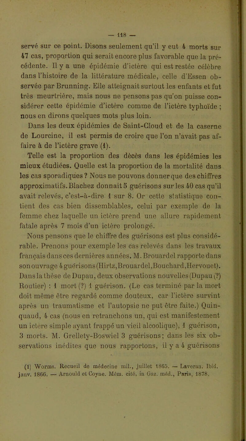 serve sur ce point. Disons seulement qu’il y eut 4 morts sur 47 cas, proportion qui serait encore plus favorable que la pré- cédente. Il y a une épidémie d’ictère qui est restée célèbre dans l’histoire de la littérature médicale, celle d’Essen ob- servée par Brunning. Elle atteignait surtout les enfants et fut très meurtrière, mais nous ne pensons pas qu’on puisse con- sidérer cette épidémie d’ictère comme de l’ictère typhoïde ; nous en dirons quelques mots plus loin. Dans les deux épidémies de Saint-Cloud et de la caserne de Lourcine, il est permis de croire que l’on n’avait pas af- faire à de l’ictère grave (1). Telle est la proportion des dècès dans les épidémies les mieux étudiées. Quelle est la proportion de la mortalité dans les cas sporadiques? Nous ne pouvons donner que des chiffres approximatifs. Blachez donnait 5 guérisons sur les 40 cas qu’il avait relevés, c’est-à-dire 1 sur 8. Or cette statistique con- tient des cas bien dissemblables, celui par exemple de la femme chez laquelle un ictère prend une allure rapidement fatale après 7 mois d’un ictère prolongé. Nous pensons que le chiffre des guérisons est plus considé- rable. Prenons pour exemple les cas relevés dans les travaux français dans ces dernières années. M. Brouardel rapporte dans son ouvrage 4 guérisons (Hirtz,Brouardel,Bouchard,Hervouet). Dans la thèse deDupau,deux observations nouvelles (Dupau (?) Routier) : 1 mort (?) 1 guérison. (Le cas terminé par la mort doit même être regardé comme douteux, car l’ictère survint après un traumatisme et l’autopsie ne put être faite.) Quin- quaud, 4 cas (nous en retranchons un, qui est manifestement un ictère simple ayant frappé un vieil alcoolique), 1 guérison, 3 morts. M. Grellety-Boswiel 3 guérisons; dans les six ob- servations inédites que nous rapportons, il y a 4 guérisons (1) Worms. Recueil de médecine mil., juillet 1865. — Laverau. Ibid, janv. 1866. — Arnould et Coyne. Mém. cité, in Gaz. méd., Paris, 1878.