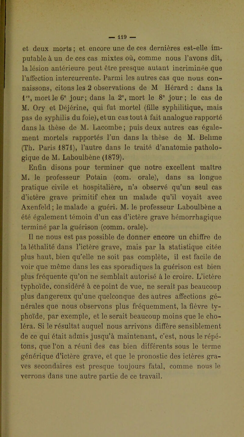 et deux morts ; et encore une de ces dernières est-elle im- putable à un de ces cas mixtes où, comme nous l’avons dit, la lésion antérieure peut être presque autant incriminée que l’affection intercurrente. Parmi les autres cas que nous con- naissons, citons les 2 observations de M Hérard : dans la lr0, mort le 6° jour; dans la 2°, mort le 8° jour; le cas de M. Ory et Déjérine, qui fut mortel (fille syphilitique, mais pas de syphilis du foie), et un cas tout à fait analogue rapporté dans la thèse de M. Lacombe ; puis deux autres cas égale- ment mortels rapportés l’un dans la thèse de M. Belime (Th. Paris 1871), l’autre dans le traité d’anatomie patholo- gique de M. Laboulbène (1879). Enfin disons pour terminer que notre excellent maître M. le professeur Potain (com. orale), dans sa longue pratique civile et hospitalière, n’a observé qu’un seul cas d’ictère grave primitif chez un malade qu’il voyait avec Axenfeld; le malade a guéri. M. le professeur Laboulbène a été également témoin d’un cas d’ictère grave hémorrhagique terminé par la guérison (comm. orale). Il ne nous est pas possible de donner encore un chiffre de la léthalité dans l’ictère grave, mais par la statistique citée plus haut, bien qu’elle ne soit pas complète, il est facile de voir que même dans les cas sporadiques la guérison est bien plus fréquente qu’on ne semblait autorisé à le croire. L’ictère typhoïde, considéré à ce point de vue, ne serait pas beaucoup plus dangereux qu’une quelconque des autres affections gé- nérales que nous observons plus fréquemment, la fièvre ty- phoïde, par exemple, et le serait beaucoup moins que le cho- léra. Si le résultat auquel nous arrivons diffère sensiblement de ce qui était admis jusqu’à maintenant, c’est, nous le répé- tons, que l’on a réuni des cas bien différents sous le terme générique d’ictère grave, et que le pronostic des ictères gra- ves secondaires est presque toujours fatal, comme nous le verrons dans une autre partie de ce travail.