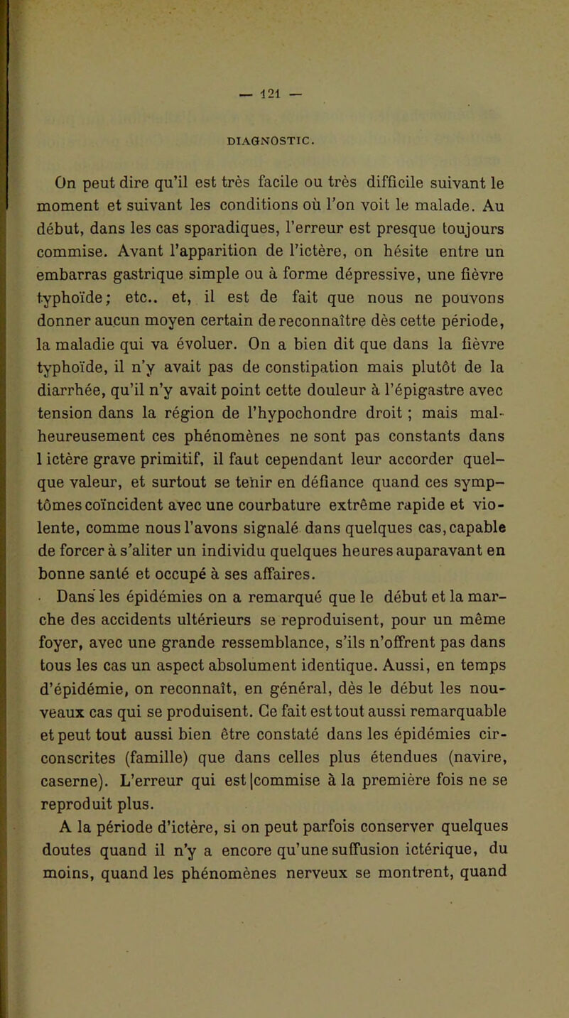 DIAGNOSTIC. On peut dire qu’il est très facile ou très difficile suivant le moment et suivant les conditions où l’on voit le malade. Au début, dans les cas sporadiques, l’erreur est presque toujours commise. Avant l’apparition de l’ictère, on hésite entre un embarras gastrique simple ou à forme dépressive, une fièvre typhoïde; etc., et, il est de fait que nous ne pouvons donner aucun moyen certain de reconnaître dès cette période, la maladie qui va évoluer. On a bien dit que dans la fièvre typhoïde, il n’y avait pas de constipation mais plutôt de la diarrhée, qu’il n’y avait point cette douleur à l’épigastre avec tension dans la région de l’hvpochondre droit ; mais mal- heureusement ces phénomènes ne sont pas constants dans 1 ictère grave primitif, il faut cependant leur accorder quel- que valeur, et surtout se tenir en défiance quand ces symp- tômes coïncident avec une courbature extrême rapide et vio- lente, comme nous l’avons signalé dans quelques cas, capable de forcer à s’aliter un individu quelques heures auparavant en bonne santé et occupé à ses affaires. Dans les épidémies on a remarqué que le début et la mar- che des accidents ultérieurs se reproduisent, pour un même foyer, avec une grande ressemblance, s’ils n’offrent pas dans tous les cas un aspect absolument identique. Aussi, en temps d’épidémie, on reconnaît, en général, dès le début les nou- veaux cas qui se produisent. Ce fait est tout aussi remarquable et peut tout aussi bien être constaté dans les épidémies cir- conscrites (famille) que dans celles plus étendues (navire, caserne). L’erreur qui est|commise à la première fois ne se reproduit plus. A la période d’ictère, si on peut parfois conserver quelques doutes quand il n’y a encore qu’une suffusion ictérique, du moins, quand les phénomènes nerveux se montrent, quand