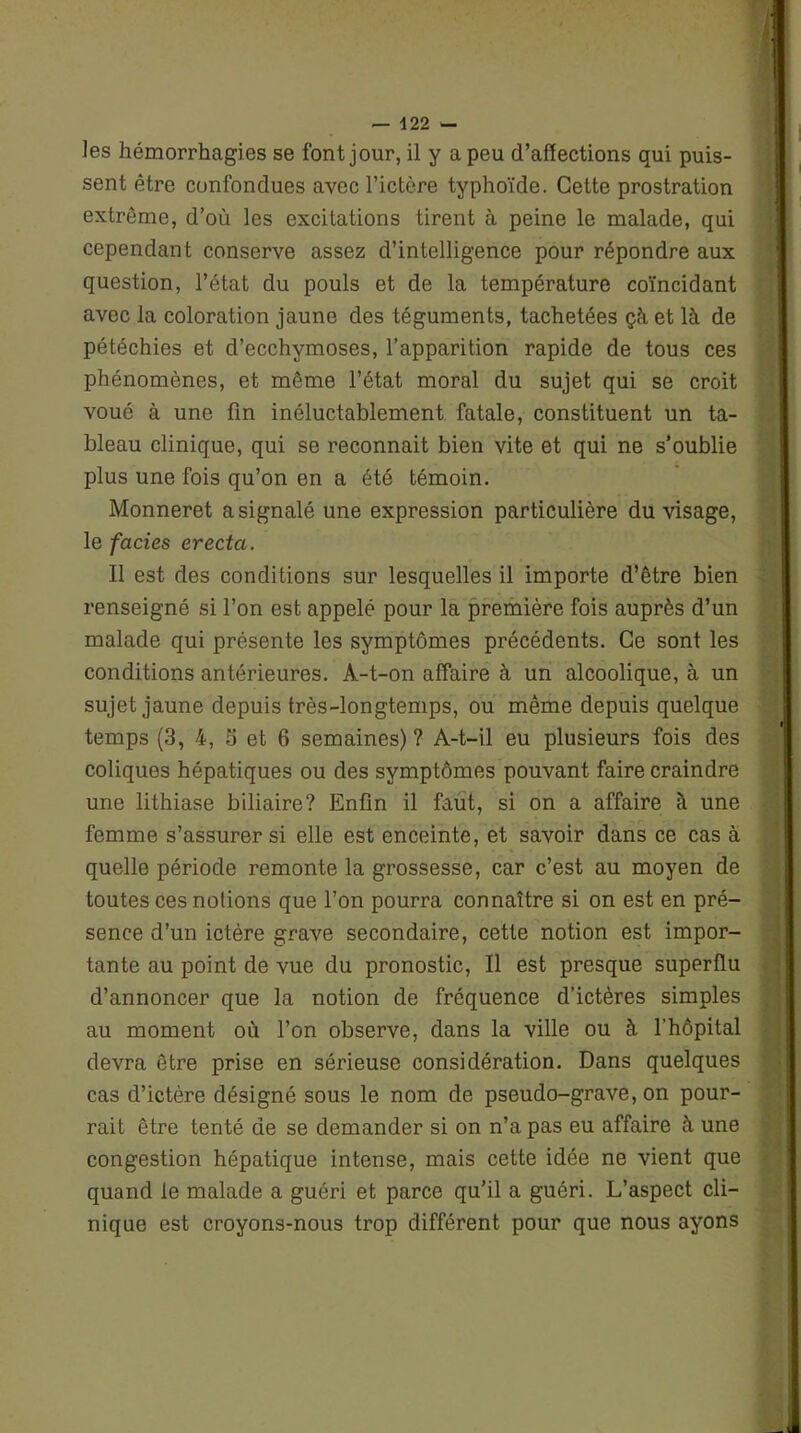 — 122 - les hémorrhagies se font jour, il y a peu d’affections qui puis- sent être confondues avec l’ictère typhoïde. Cette prostration extrême, d’où les excitations tirent à peine le malade, qui cependant conserve assez d’intelligence pour répondre aux question, l’état du pouls et de la température coïncidant avec la coloration jaune des téguments, tachetées çà et là de pétéchies et d’ecchymoses, l’apparition rapide de tous ces phénomènes, et même l’état moral du sujet qui se croit voué à une fin inéluctablement fatale, constituent un ta- bleau clinique, qui se reconnait bien vite et qui ne s’oublie plus une fois qu’on en a été témoin. Monneret a signalé une expression particulière du visage, le faciès erecta. Il est des conditions sur lesquelles il importe d’être bien renseigné si l’on est appelé pour la première fois auprès d’un malade qui présente les symptômes précédents. Ce sont les conditions antérieures. A-t-on affaire à un alcoolique, à un sujet jaune depuis très-longtemps, ou même depuis quelque temps (3, 4, 5 et 6 semaines)? A-t-il eu plusieurs fois des coliques hépatiques ou des symptômes pouvant faire craindre une lithiase biliaire? Enfin il faut, si on a affaire à une femme s’assurer si elle est enceinte, et savoir dans ce cas à quelle période remonte la grossesse, car c’est au moyen de toutes ces notions que l’on pourra connaître si on est en pré- sence d’un ictère grave secondaire, cette notion est impor- tante au point de vue du pronostic, Il est presque superflu d’annoncer que la notion de fréquence d’ictères simples au moment où l’on observe, dans la ville ou à l'hôpital devra être prise en sérieuse considération. Dans quelques cas d’ictère désigné sous le nom de pseudo-grave, on pour- rait être tenté de se demander si on n’a pas eu affaire à une congestion hépatique intense, mais cette idée ne vient que quand le malade a guéri et parce qu’il a guéri. L’aspect cli- nique est croyons-nous trop différent pour que nous ayons