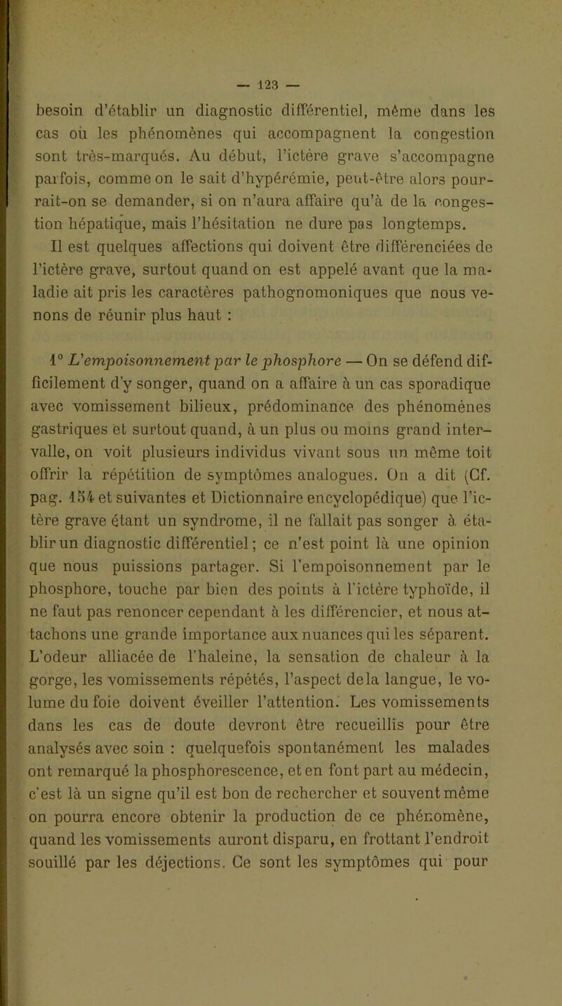 besoin d’établir un diagnostic différentiel, même dans les cas où les phénomènes qui accompagnent la congestion sont très-marqués. Au début, l’ictère grave s’accompagne parfois, comme on le sait d’hypérémie, peut-être alors pour- rait-on se demander, si on n’aura affaire qu’à de la conges- tion hépatique, mais l’hésitation ne dure pas longtemps. Il est quelques affections qui doivent être différenciées de l’ictère grave, surtout quand on est appelé avant que la ma- ladie ait pris les caractères pathognomoniques que nous ve- nons de réunir plus haut : 1° L'empoisonnement par le phosphore — On se défend dif- ficilement d’y songer, quand on a affaire à un cas sporadique avec vomissement bilieux, prédominance des phénomènes gastriques et surtout quand, à un plus ou moins grand inter- valle, on voit plusieurs individus vivant sous un même toit offrir la répétition de symptômes analogues. On a dit (Cf. pag. 154 et suivantes et Dictionnaire encyclopédique) que l’ic- tère grave étant un syndrome, il ne fallait pas songer à éta- blir un diagnostic différentiel ; ce n’est point là une opinion que nous puissions partager. Si l’empoisonnement par le phosphore, touche par bien des points à l’ictère typhoïde, il ne faut pas renoncer cependant à les différencier, et nous at- tachons une grande importance aux nuances qui les séparent. L’odeur alliacée de l’haleine, la sensation de chaleur à la gorge, les vomissements répétés, l’aspect delà langue, le vo- lume du foie doivent éveiller l’attention. Les vomissements dans les cas de doute devront être recueillis pour être analysés avec soin : quelquefois spontanément les malades ont remarqué la phosphorescence, et en font part au médecin, c’est là un signe qu’il est bon de rechercher et souvent même on pourra encore obtenir la production de ce phénomène, quand les vomissements auront disparu, en frottant l’endroit souillé par les déjections. Ce sont les symptômes qui pour