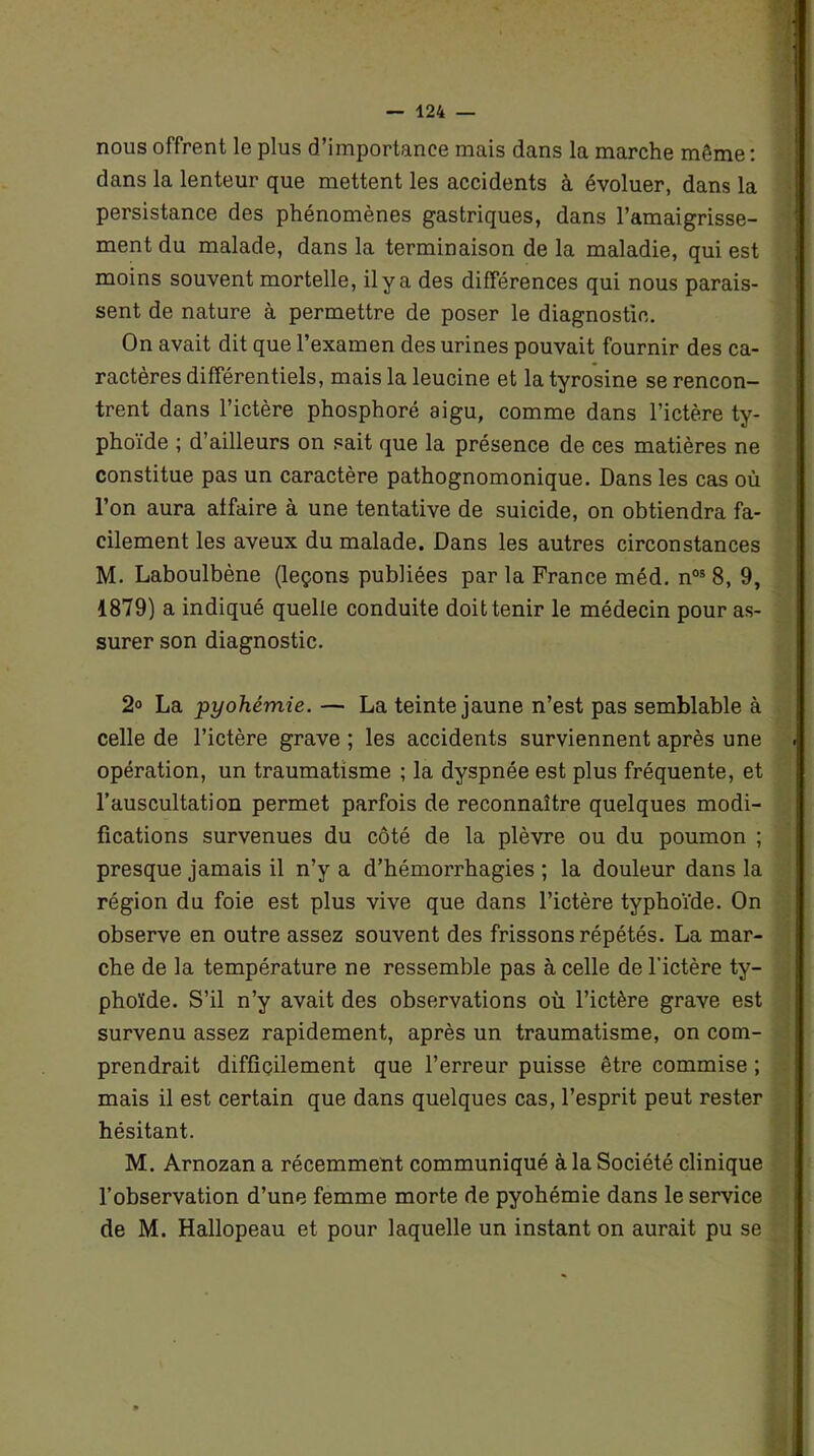 nous offrent le plus d’importance mais dans la marche môme : dans la lenteur que mettent les accidents à évoluer, dans la persistance des phénomènes gastriques, dans l’amaigrisse- ment du malade, dans la terminaison de la maladie, qui est moins souvent mortelle, il y a des différences qui nous parais- sent de nature à permettre de poser le diagnostic. On avait dit que l’examen des urines pouvait fournir des ca- ractères différentiels, mais la leucine et la tyrosine se rencon- trent dans l’ictère phosphore aigu, comme dans l’ictère ty- phoïde ; d’ailleurs on sait que la présence de ces matières ne constitue pas un caractère pathognomonique. Dans les cas où l’on aura affaire à une tentative de suicide, on obtiendra fa- cilement les aveux du malade. Dans les autres circonstances M. Laboulbène (leçons publiées par la France méd. n05 8, 9, 1879) a indiqué quelle conduite doit tenir le médecin pour as- surer son diagnostic. 2° La pyohémie. — La teinte jaune n’est pas semblable à celle de l’ictère grave ; les accidents surviennent après une opération, un traumatisme ; la dyspnée est plus fréquente, et l’auscultation permet parfois de reconnaître quelques modi- fications survenues du côté de la plèvre ou du poumon ; presque jamais il n’y a d’hémorrhagies ; la douleur dans la région du foie est plus vive que dans l’ictère typhoïde. On observe en outre assez souvent des frissons répétés. La mar- che de la température ne ressemble pas à celle de l'ictère ty- phoïde. S’il n’y avait des observations où l’ictère grave est survenu assez rapidement, après un traumatisme, on com- prendrait difficilement que l’erreur puisse être commise ; mais il est certain que dans quelques cas, l’esprit peut rester hésitant. M. Arnozan a récemment communiqué à la Société clinique l’observation d’une femme morte de pyohémie dans le service de M. Hallopeau et pour laquelle un instant on aurait pu se