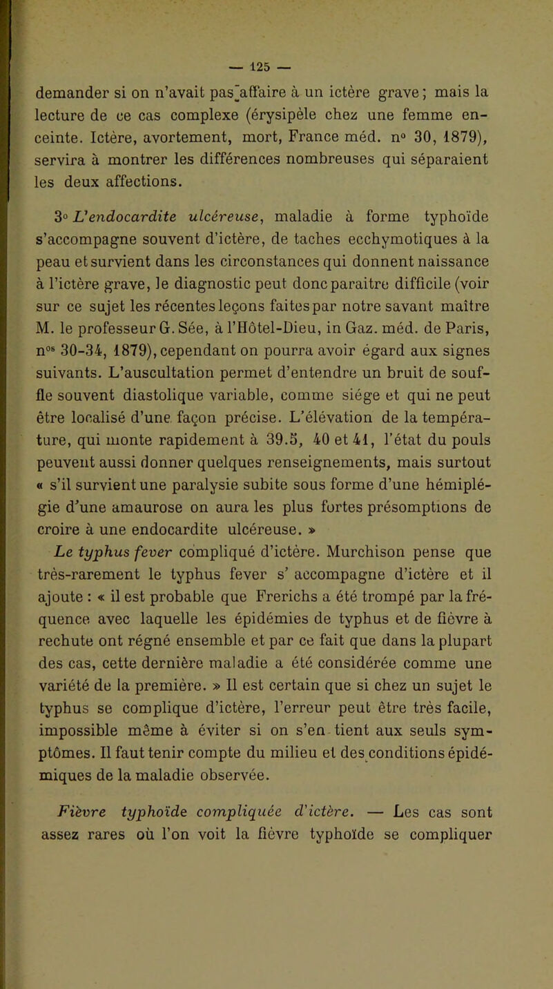 demander si on n’avait pas’affaire à un ictère grave ; mais la lecture de ce cas complexe (érysipèle chez une femme en- ceinte. Ictère, avortement, mort, France méd. n° 30, 1879), servira à montrer les différences nombreuses qui séparaient les deux affections. 30 L'endocardite ulcéreuse, maladie à forme typhoïde s’accompagne souvent d’ictère, de taches ecchymotiques à la peau et survient dans les circonstances qui donnent naissance à l’ictère grave, le diagnostic peut donc paraitre difficile (voir sur ce sujet les récentes leçons faites par notre savant maître M. le professeur G. Sée, à l’IIôtel-Dieu, in Gaz. méd. de Paris, n08 30-34, 1879), cependant on pourra avoir égard aux signes suivants. L’auscultation permet d’entendre un bruit de souf- fle souvent diastolique variable, comme siège et qui ne peut être localisé d’une façon précise. L’élévation de la tempéra- ture, qui monte rapidement à 39.S, 40 et 41, l’état du pouls peuvent aussi donner quelques renseignements, mais surtout « s’il survient une paralysie subite sous forme d’une hémiplé- gie d’une amaurose on aura les plus fortes présomptions de croire à une endocardite ulcéreuse. » Le typhus fever compliqué d’ictère. Murchison pense que très-rarement le typhus fever s’ accompagne d’ictère et il ajoute : « il est probable que Frerichs a été trompé par la fré- quence avec laquelle les épidémies de typhus et de fièvre à rechute ont régné ensemble et par ce fait que dans la plupart des cas, cette dernière maladie a été considérée comme une variété de la première. » Il est certain que si chez un sujet le typhus se complique d’ictère, l’erreur peut être très facile, impossible même à éviter si on s’en tient aux seuls sym- ptômes. Il faut tenir compte du milieu et des conditions épidé- miques de la maladie observée. Fièvre typhoïde compliquée d'ictère. — Les cas sont assez rares où l’on voit la fièvre typhoïde se compliquer