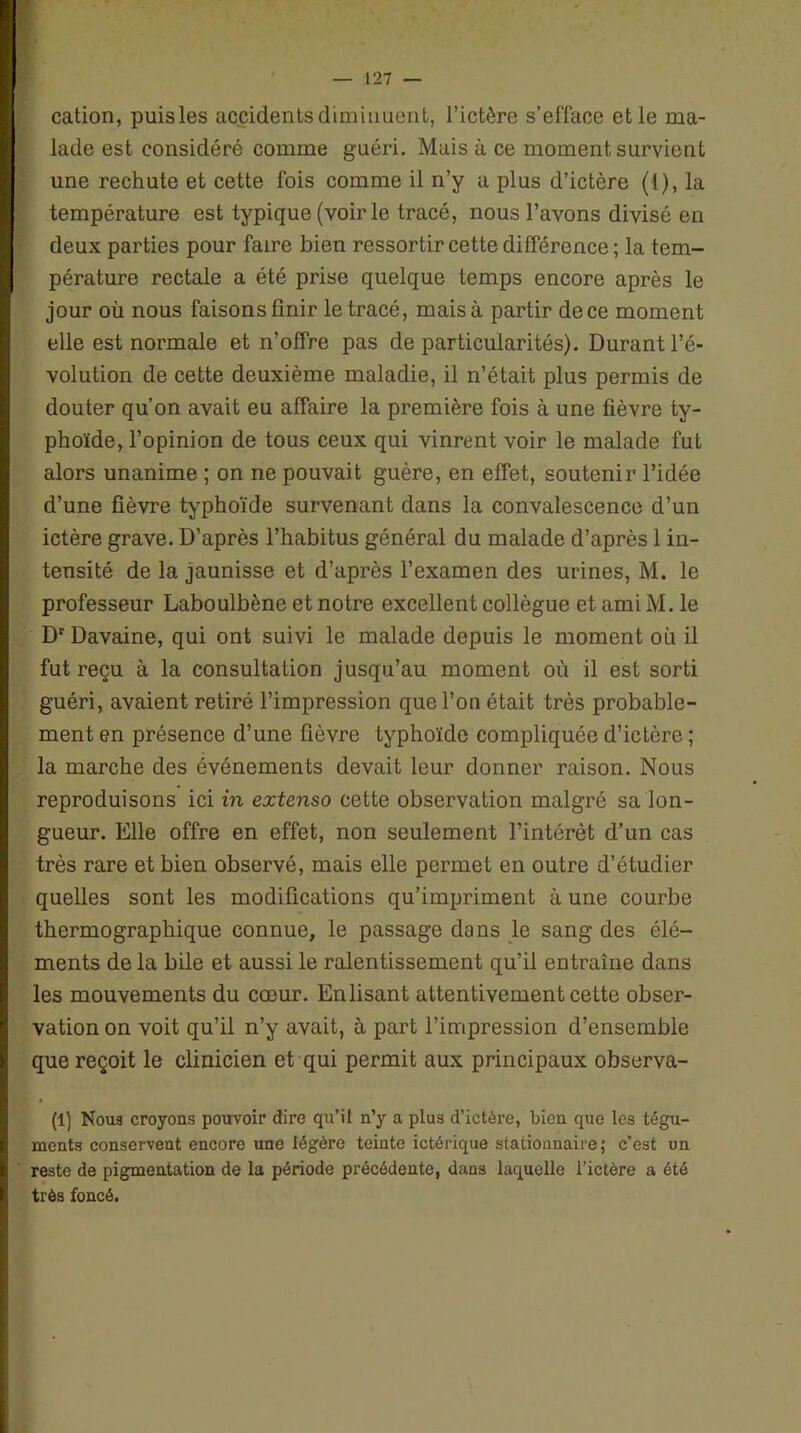 cation, puis les accidents diminuent, l’ictère s’efface et le ma- lade est considéré comme guéri. Mais à ce moment survient une rechute et cette fois comme il n’y a plus d’ictère (l), la température est typique (voir le tracé, nous l’avons divisé en deux parties pour faire bien ressortir cette différence ; la tem- pérature rectale a été prise quelque temps encore après le jour où nous faisons finir le tracé, mais à partir de ce moment elle est normale et n’offre pas de particularités). Durant l’é- volution de cette deuxième maladie, il n’était plus permis de douter qu’on avait eu affaire la première fois à une fièvre ty- phoïde, l’opinion de tous ceux qui vinrent voir le malade fut alors unanime ; on ne pouvait guère, en effet, soutenir l’idée d’une fièvre typhoïde survenant dans la convalescence d’un ictère grave. D’après l’habitus général du malade d’après 1 in- tensité de la jaunisse et d’après l’examen des urines, M. le professeur Laboulbène et notre excellent collègue et ami M. le Dr Davaine, qui ont suivi le malade depuis le moment où il fut reçu à la consultation jusqu’au moment où il est sorti guéri, avaient retiré l’impression que l’on était très probable- ment en présence d’une fièvre typhoïde compliquée d’ictère ; la marche des événements devait leur donner raison. Nous reproduisons ici in extenso cette observation malgré sa lon- gueur. Elle offre en effet, non seulement l’intérêt d’un cas très rare et bien observé, mais elle permet en outre d’étudier quelles sont les modifications qu’impriment à une courbe thermographique connue, le passage dans le sang des élé- ments de la bile et aussi le ralentissement qu’il entraîne dans les mouvements du cœur. Enlisant attentivement cette obser- vation on voit qu’il n’y avait, à part l’impression d’ensemble que reçoit le clinicien et qui permit aux principaux observa- (1) Nous croyons pouvoir dire qu’il n’y a plus d’ictère, bien que les tégu- ments conservent encore une légère teinte ictérique stationnaire ,■ c’est un reste de pigmentation de la période précédente, dans laquelle l’ictère a été très foncé.