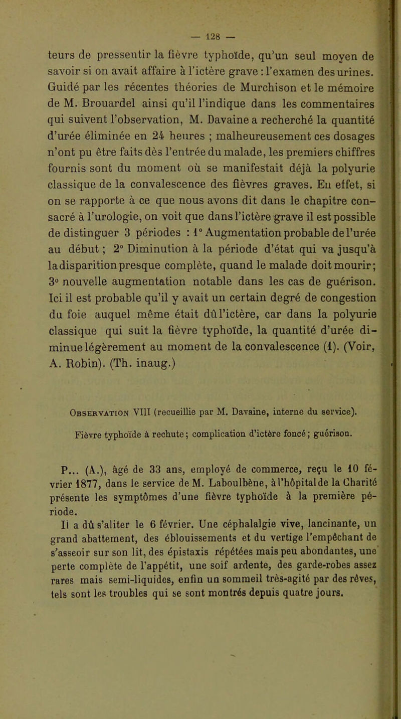 teurs de pressentir la fièvre typhoïde, qu'un seul moyen de savoir si on avait affaire à l’ictère grave : l’examen des urines. Guidé par les récentes théories de Murchison et le mémoire de M. Brouardel ainsi qu’il l’indique dans les commentaires qui suivent l’observation, M. Davainea recherché la quantité d’urée éliminée en 24 heures ; malheureusement ces dosages n’ont pu être faits dès l’entrée du malade, les premiers chiffres fournis sont du moment où se manifestait déjà la polyurie classique de la convalescence des fièvres graves. En effet, si on se rapporte à ce que nous avons dit dans le chapitre con- sacré à l’urologie, on voit que dans l’ictère grave il est possible de distinguer 3 périodes : 1° Augmentation probable de l’urée au début ; 2° Diminution à la période d’état qui va jusqu’à la disparition presque complète, quand le malade doit mourir; 3° nouvelle augmentation notable dans les cas de guérison. Ici il est probable qu’il y avait un certain degré de congestion du foie auquel même était dû l’ictère, car dans la polyurie classique qui suit la fièvre typhoïde, la quantité d’urée di- minue légèrement au moment de la convalescence (1). (Voir, A. Robin). (Th. inaug.) Observation VIII (recueillie par M. Davaine, interne du service). Fièvre typhoïde à rechute ; complication d’ictère foncé ; guérison. P... (À.), âgé de 33 ans, employé de commerce, reçu le 10 fé- vrier 1877, dans le service de M. Laboulbène, à l’hôpital de la Charité présente les symptômes d’une fièvre typhoïde à la première pé- riode. Ii a dû s’aliter le 6 février. Une céphalalgie vive, lancinante, un grand abattement, des éblouissements et du vertige l’empêchant de s’asseoir sur son lit, des épistaxis répétées mais peu abondantes, une perte complète de l’appétit, une soif ardente, des garde-robes assez rares mais semi-liquides, enfin un sommeil très-agité par des rêves, tels sont les troubles qui se sont montrés depuis quatre jours.