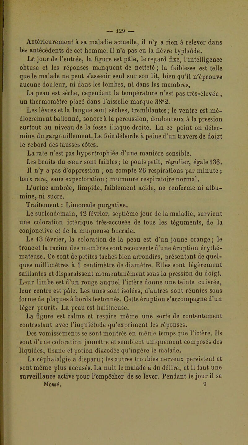 Antérieurement à sa maladie actuelle, il n’y a rien à relever dans les antécédents de cet homme. Il n’a pas eu la fièvre typhoïde. Le jour de l’entrée, la figure est pâle, le regard fixe, l'intelligence obtuse et les réponses manquent de netteté ; la faiblesse est telle que le malade ne peut s’asseoir seul sur son lit, bien qu’il n’éprouve aucune douleur, ni dans les lombes, ni dans les membres, La peau est sèche, cependant la température n’est pas très-élevée ; un thermomètre placé dans l’aisselle marque 38°2. Les lèvres et la langue sont sèches, tremblantes; le ventre est mé- diocrement ballonné, sonore à la percussion, douloureux à la pression surtout au niveau de la fosse iliaque droite. En ce point on déter- mine du gargouillement. Le foie déborde à peine d’un travers de doigt le rebord des fausses côtes. La rate n’est pas hypertrophiée d’une manière sensible. Les bruits du cœur sont faibles; le pouls petit, régulier, égale 136. Il n’y a pas d’oppression , on compte 26 respirations par minute ; toux rare, sans expectoration; murmure respiratoire normal. L’urine ambrée, limpide, faiblement acide, ne renferme ni albu- mine, ni sucre. Traitement : Limonade purgative. Le surlendemain, 12 février, septième jour de la maladie, survient une coloration ictérique très-accusée de tous les téguments, de la conjonctive et de la muqueuse buccale. Le 13 février, la coloration de la peau est d’un jaune orange; le tronc et la racine des membres sont recouverts d’une éruption érythé- mateuse. Ce sont de petites taches bien arrondies, présentant de quel- ques millimètres à 1 centimètre de diamètre. Elles sont légèrement saillantes et disparaissent momentanément sous la pression du doigt. Leur limbe est d’un rouge auquel l’ictère donne une teinte cuivrée, leur centre est pâle. Les unes sont isolées, d’autres sont réunies sous forme de plaques à bords festonnés. Celte éruption s’accompagne d’un léger prurit. La peau est haiitueuse. La figure est calme et respire même une sorte de contentement contrastant avec l’inquiétude qu’expriment les réponses. Des vomissements se sont montrés en même temps que l’ictère. Ils sont d’une coloration jaunâtre et semblent uniquement composés des liquides, tisane et potion diacodée qu’ingère le malade. La céphalalgie a disparu; les autres troubles nerveux persistent et sont même plus accusés. La nuit le malade a du délire, et il faut une surveillance active pour l’empêcher de se lever. Pendant le jour il se Mossé. 9