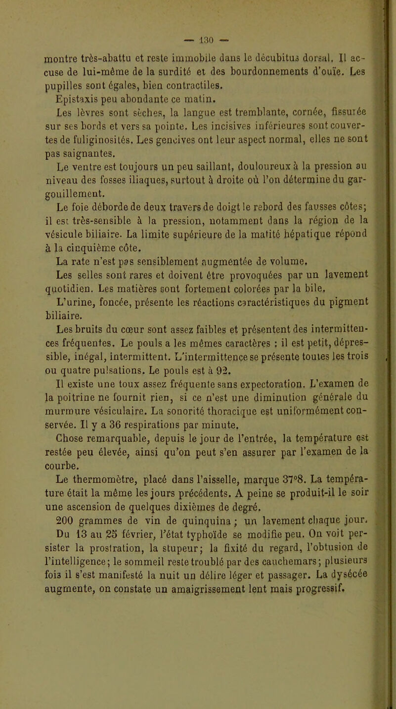 montre très-abattu et reste immobile dans le décubitus dorsal. Il ac- cuse de lui-même de la surdité et des bourdonnements d’ouïe. Les pupilles sont égales, bien contractiles. Epistaxis peu abondante ce matin. Les lèvres sont sèches, la langue est tremblante, cornée, fissurée sur ses bords et vers sa pointe. Les incisives inférieures sont couver- tes de fuliginosités. Les gencives ont leur aspect normal, elles ne sont pas saignantes. Le ventre est toujours un peu saillant, douloureux à la pression au niveau des fosses iliaques, surtout à droite où l’on détermine du gar- gouillement. Le foie déborde de deux travers de doigt le rebord des fausses côtes; il est très-sensible à la pression, notamment dans la région de la vésicule biliaire. La limite supérieure de la matité hépatique répond à la cinquième côte. La rate n’est pas sensiblement augmentée de volume. Les selles sont rares et doivent être provoquées par un lavement quotidien. Les matières sont fortement colorées par la bile. L’urine, foncée, présente les réactions caractéristiques du pigment biliaire. Les bruits du cœur sont assez faibles et présentent des intermitten- ces fréquentes. Le pouls a les mêmes caractères : il est petit, dépres- sible, inégal, intermittent. L'intermittence se présente toutes les trois ou quatre pulsations. Le pouls est à 92. Il existe une toux assez fréquente sans expectoration. L’examen de la poitrine ne fournit rien, si ce n’est une diminution générale du murmure vésiculaire. La sonorité thoracique est uniformément con- servée. Il y a 36 respirations par minute. Chose remarquable, depuis le jour de l’entrée, la température est restée peu élevée, ainsi qu’on peut s’en assurer par l’examen de la courbe. Le thermomètre, placé dans l’aisselle, marque 37°8. La tempéra- ture était la même les jours précédents. A peine se produit-il le soir une ascension de quelques dixièmes de degré. 200 grammes de vin de quinquina ; un lavement chaque jour, Du 13 au 25 février, l’état typhoïde se modifie peu. On voit per- sister la prostration, la stupeur; la fixité du regard, l’obtusion de l’intelligence; le sommeil reste troublé par des cauchemars; plusieurs foi3 il s’est manifesté la nuit un délire léger et passager. La dysécée augmente, on constate un amaigrissement lent mais progressif.