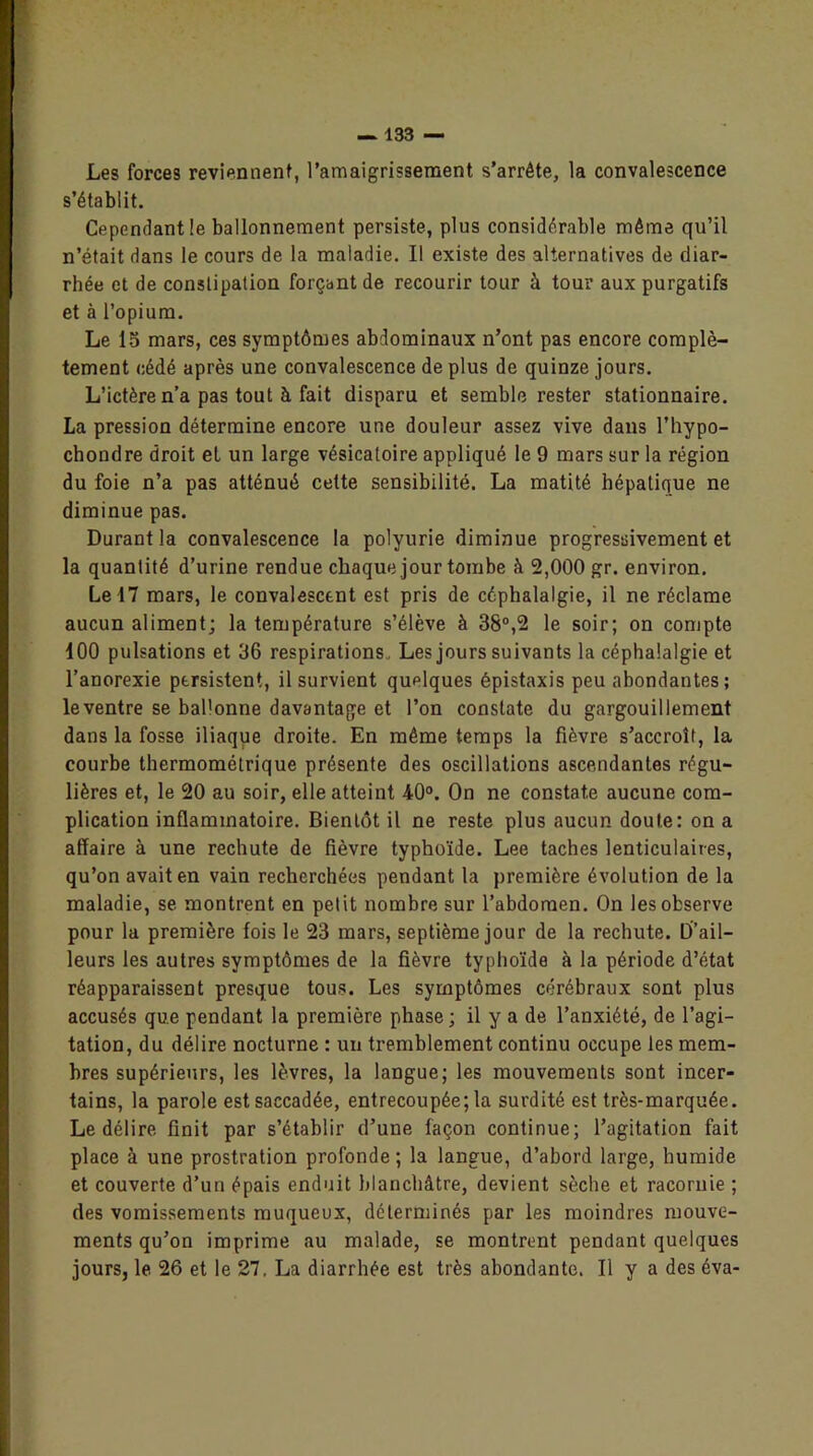 Les forces reviennent, l’amaigrissement s’arrête, la convalescence s’établit. Cependant le ballonnement persiste, plus considérable même qu’il n’était dans le cours de la maladie. Il existe des alternatives de diar- rhée et de constipation forçant de recourir tour à tour aux purgatifs et à l’opium. Le lo mars, ces symptômes abdominaux n’ont pas encore complè- tement cédé après une convalescence de plus de quinze jours. L’ictère n’a pas tout à fait disparu et semble rester stationnaire. La pression détermine encore une douleur assez vive dans l’hypo- chondre droit et un large vésicatoire appliqué le 9 mars sur la région du foie n’a pas atténué cette sensibilité. La matité hépatique ne diminue pas. Durant la convalescence la polyurie diminue progressivement et la quantité d’urine rendue chaque jour tombe à 2,000 gr. environ. Le 17 mars, le convalescent est pris de céphalalgie, il ne réclame aucun aliment; la température s’élève à 38°,2 le soir; on compte 100 pulsations et 36 respirations . Les jours suivants la céphalalgie et l’anorexie persistent, il survient quelques épistaxis peu abondantes; leventre se bal'onne davantage et l’on constate du gargouillement dans la fosse iliaque droite. En même temps la fièvre s’accroît, la courbe thermométrique présente des oscillations ascendantes régu- lières et, le 20 au soir, elle atteint 40°. On ne constate aucune com- plication inflammatoire. Bientôt il ne reste plus aucun doute: on a affaire à une rechute de fièvre typhoïde. Lee taches lenticulaires, qu’on avait en vain recherchées pendant la première évolution de la maladie, se montrent en petit nombre sur l’abdomen. On les observe pour la première fois le 23 mars, septième jour de la rechute. D’ail- leurs les autres symptômes de la fièvre typhoïde à la période d’état réapparaissent presque tous. Les symptômes cérébraux sont plus accusés que pendant la première phase; il y a de l’anxiété, de l’agi- tation, du délire nocturne : un tremblement continu occupe les mem- bres supérieurs, les lèvres, la langue; les mouvements sont incer- tains, la parole est saccadée, entrecoupée; la surdité est très-marquée. Le délire finit par s’établir d’une façon continue; l’agitation fait place à une prostration profonde; la langue, d’abord large, humide et couverte d’un épais enduit blanchâtre, devient sèche et racornie ; des vomissements muqueux, déterminés par les moindres mouve- ments qu’on imprime au malade, se montrent pendant quelques jours, le 26 et le 27, La diarrhée est très abondante. Il y a des éva-