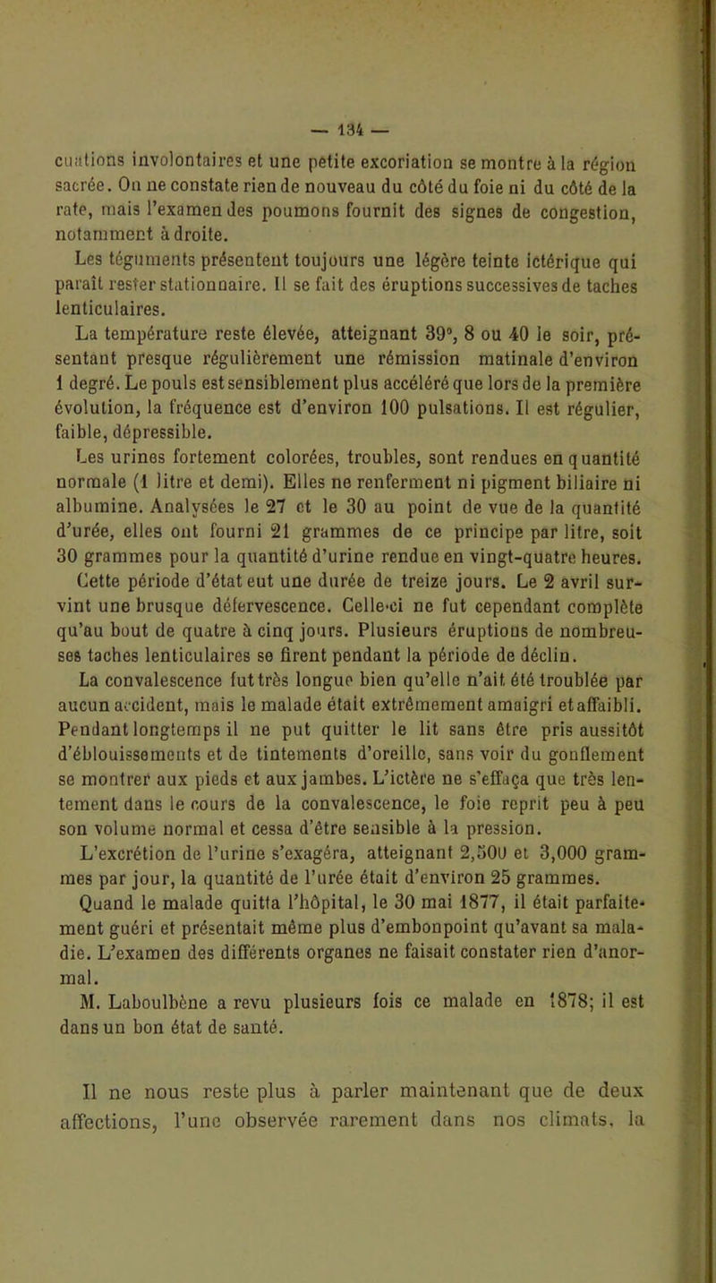 ouations involontaires et une petite excoriation se montre à la région sacrée. On ne constate rien de nouveau du côté du foie ni du côté de la rate, mais l’examen des poumons fournit des signes de congestion, notamment adroite. Les téguments présentent toujours une légère teinte ictérique qui paraît rester stationnaire. Il se fait des éruptions successives de taches lenticulaires. La température reste élevée, atteignant 39°, 8 ou 40 le soir, pré- sentant presque régulièrement une rémission matinale d’environ 1 degré. Le pouls est sensiblement plus accéléré que lors de la première évolution, la fréquence est d’environ 100 pulsations. Il est régulier, faible, dépressible. Les urines fortement colorées, troubles, sont rendues en quantité normale (1 litre et demi). Elles ne renferment ni pigment biliaire ni albumine. Analysées le 27 et le 30 au point de vue de la quantité d’urée, elles ont fourni 21 grammes de ce principe par litre, soit 30 grammes pour la quantité d’urine rendue en vingt-quatre heures. Cette période d’état eut une durée de treize jours. Le 2 avril sur- vint une brusque défervescence. Celle-ci ne fut cependant complète qu’au bout de quatre à cinq jours. Plusieurs éruptions de nombreu- ses taches lenticulaires se firent pendant la période de déclin. La convalescence fut très longue bien qu’elle n’ait été troublée par aucun accident, mais le malade était extrêmement amaigri et affaibli. Pendant longtemps il ne put quitter le lit sans être pris aussitôt d’éblouissements et de tintements d’oreille, sans voir du gonflement se montrer aux pieds et aux jambes. L’ictère ne s’effaça que très len- tement dans le cours de la convalescence, le foie reprit peu à peu son volume normal et cessa d’être sensible à la pression. L’excrétion de l’urine s’exagéra, atteignant 2,30U et 3,000 gram- mes par jour, la quantité de l’urée était d’environ 25 grammes. Quand le malade quitta l’hôpital, le 30 mai 1877, il était parfaite- ment guéri et présentait même plus d’embonpoint qu’avant sa mala- die. L’examen des différents organes ne faisait constater rien d’anor- mal. M. Laboulbène a revu plusieurs fois ce malade en 1878; il est dans un bon état de santé. Il ne nous reste plus à parler maintenant que de deux affections, l’une observée rarement dans nos climats, la