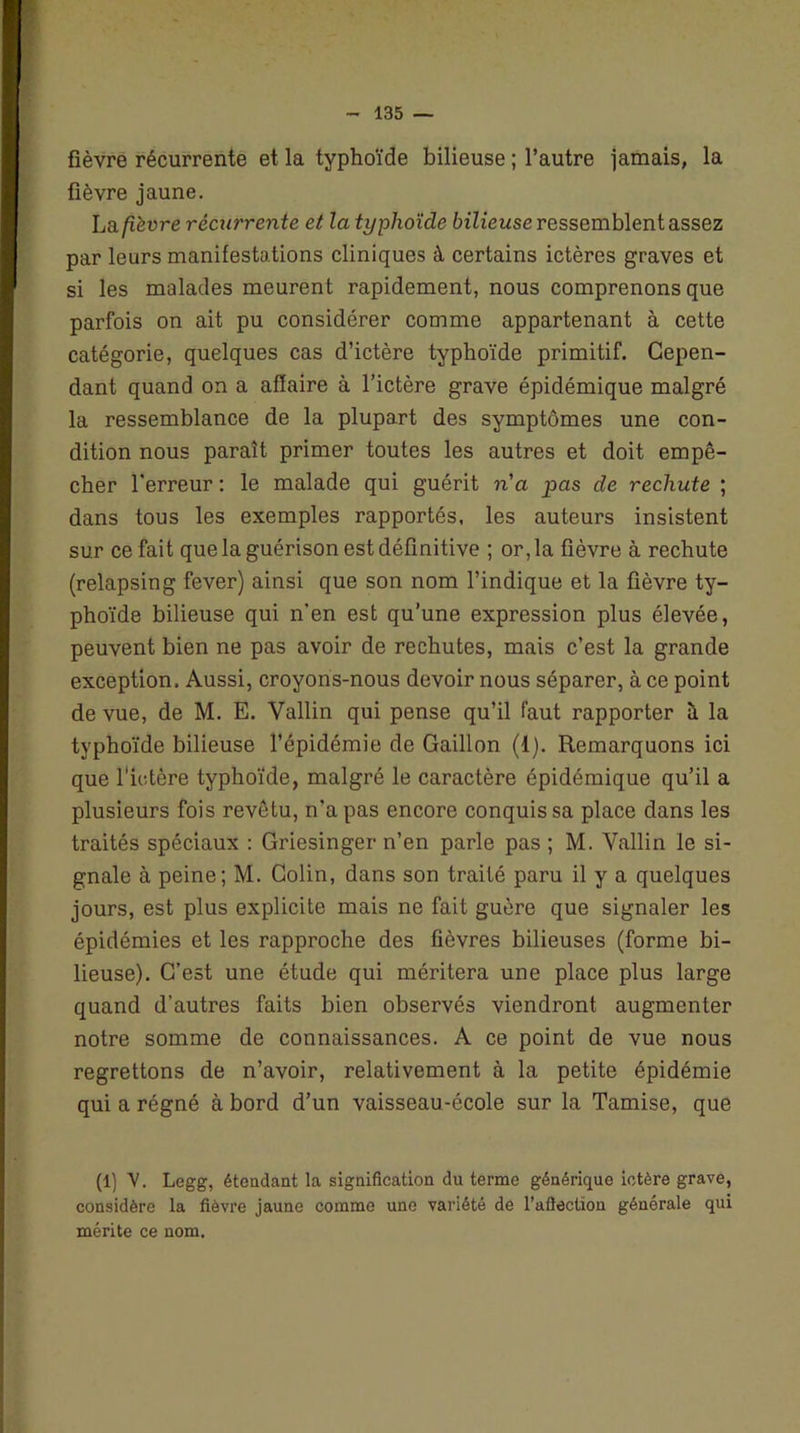 fièvre récurrente et la typhoïde bilieuse ; l’autre jamais, la fièvre jaune. La fièvre récurrente et la typhoïde bilieuse ressemblent assez par leurs manifestations cliniques à certains ictères graves et si les malades meurent rapidement, nous comprenons que parfois on ait pu considérer comme appartenant à cette catégorie, quelques cas d’ictère typhoïde primitif. Cepen- dant quand on a affaire à l’ictère grave épidémique malgré la ressemblance de la plupart des symptômes une con- dition nous paraît primer toutes les autres et doit empê- cher l’erreur : le malade qui guérit n'a pas de rechute ; dans tous les exemples rapportés, les auteurs insistent sur ce fait que la guérison est définitive ; or, la fièvre à rechute (relapsing fever) ainsi que son nom l’indique et la fièvre ty- phoïde bilieuse qui n’en est qu’une expression plus élevée, peuvent bien ne pas avoir de rechutes, mais c’est la grande exception. Aussi, croyons-nous devoir nous séparer, à ce point de vue, de M. E. Vallin qui pense qu’il faut rapporter à la typhoïde bilieuse l’épidémie de Gaillon (1). Remarquons ici que l'ictère typhoïde, malgré le caractère épidémique qu’il a plusieurs fois revêtu, n’a pas encore conquis sa place dans les traités spéciaux : Griesinger n’en parle pas ; M. Vallin le si- gnale à peine; M. Colin, dans son traité paru il y a quelques jours, est plus explicite mais ne fait guère que signaler les épidémies et les rapproche des fièvres bilieuses (forme bi- lieuse). C’est une étude qui méritera une place plus large quand d’autres faits bien observés viendront augmenter notre somme de connaissances. A ce point de vue nous regrettons de n’avoir, relativement à la petite épidémie qui a régné à bord d’un vaisseau-école sur la Tamise, que (1) V. Legg, étendant la signification du terme générique ictère grave, considère la fièvre jaune comme une variété de l’afiection générale qui mérite ce nom.