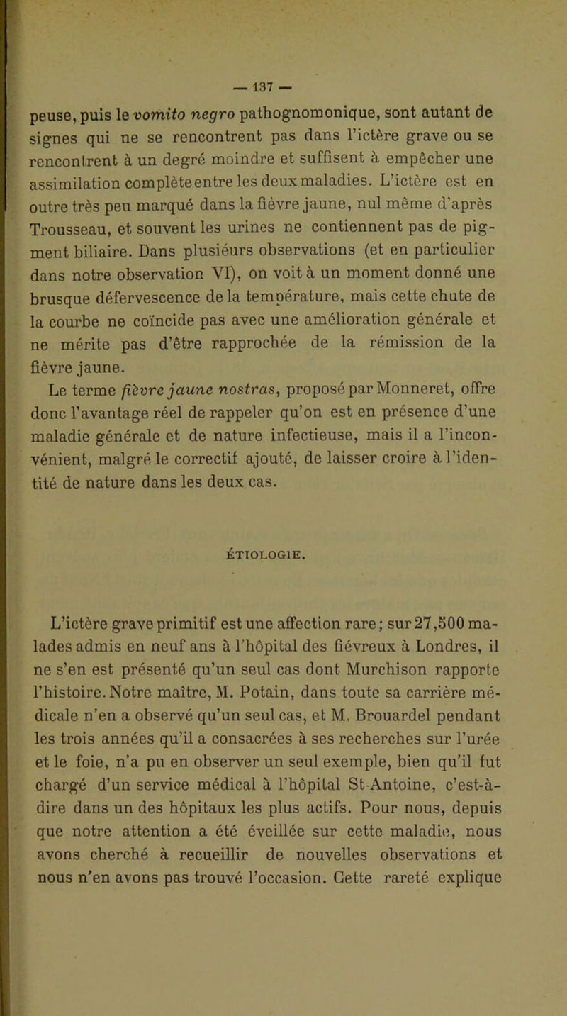 peuse, puis le vomito negro pathognomonique, sont autant de signes qui ne se rencontrent pas dans l’ictère grave ou se rencontrent à un degré moindre et suffisent à empêcher une assimilation complète entre les deux maladies. L’ictère est en outre très peu marqué dans la fièvre jaune, nul même d’après Trousseau, et souvent les urines ne contiennent pas de pig- ment biliaire. Dans plusiéurs observations (et en particulier dans notre observation VI), on voit à un moment donné une brusque défervescence de la température, mais cette chute de la courbe ne coïncide pas avec une amélioration générale et ne mérite pas d’être rapprochée de la rémission de la fièvre jaune. Le terme fièvre jaune nostras, proposé par Monneret, offre donc l’avantage réel de rappeler qu’on est en présence d’une maladie générale et de nature infectieuse, mais il a l’incon- vénient, malgré le correctif ajouté, de laisser croire à l’iden- tité de nature dans les deux cas. ÉTIOLOGIE. L’ictère grave primitif est une affection rare; sur 27,500 ma- lades admis en neuf ans à l’hôpital des fiévreux à Londres, il ne s’en est présenté qu’un seul cas dont Murchison rapporte l’histoire. Notre maître, M. Potain, dans toute sa carrière mé- dicale n’en a observé qu’un seul cas, et M, Brouardel pendant les trois années qu’il a consacrées à ses recherches sur l’urée et le foie, n’a pu en observer un seul exemple, bien qu’il fut chargé d’un service médical à l’hôpital St-Antoine, c’est-à- dire dans un des hôpitaux les plus actifs. Pour nous, depuis que notre attention a été éveillée sur cette maladie, nous avons cherché à recueillir de nouvelles observations et nous n’en avons pas trouvé l’occasion. Cette rareté explique