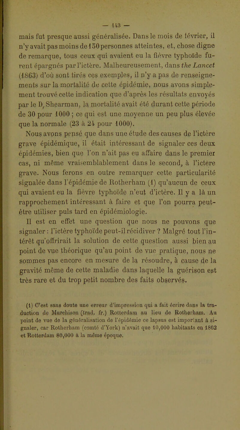 mais fut presque aussi généralisée. Dans le mois de lévrier, il n’y avait pas moins de ISO personnes atteintes, et, chose digne de remarque, tous ceux qui avaient eu la fièvre typhoïde fu- rent épargnés par l’ictère. Malheureusement, dans the Lancet (1863) d’où sont tirés ces exemples, il n’y a pas de renseigne- ments sur la mortalité de cette épidémie, nous avons simple- ment trouvé cette indication que d’après les résultats envoyés par le DrShearman, la mortalité avait été durant cette période de 30 pour 1000 ; ce qui est une moyenne un peu plus élevée que la normale (23 à 24 pour 1000). Nous avons pensé que dans une étude des causes de l’ictère grave épidémique, il était intéressant de signaler ces deux épidémies, bien que l’on n’ait pas eu affaire dans le premier cas, ni même vraisemblablement dans le second, à l’ictère grave. Nous ferons en outre remarquer cette particularité signalée dans l’épidémie de Rotherham (1) qu’aucun de ceux qui avaient eu la fièvre typhoïde n’eut d’ictère. Il y a là un rapprochement intéressant à faire et que l’on pourra peut- être utiliser puis tard en épidémiologie. Il est en effet une question que nous ne pouvons que signaler : l’ictère typhoïde peut-il récidiver ? Malgré tout l’in- térêt qu’offrirait la solution de cette question aussi bien au point de vue théorique qu’au point de vue pratique, nous ne sommes pas encore en mesure de la résoudre, à cause de la gravité même de cette maladie dans laquelle la guérison est très rare et du trop petit nombre des faits observés. (1) C’est sans doute une erreur d’impression qui a fait écrire dans la tra- duction de Murehison (trad, fr.) Rotterdam au lieu de Rotherham. Au point de vue de la généralisation de l’épidémie ce lapsus est important à si- gnaler, car Rotherham (comté d’York) n’avait que 10,000 habitants en 1802 et Rotterdam 80,000 à la même époque.