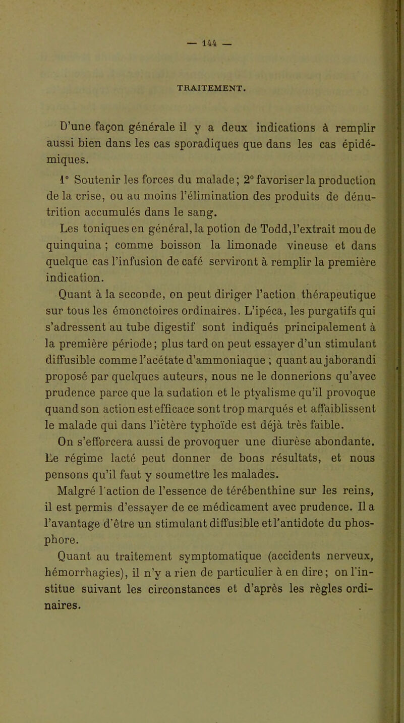 TRAITEMENT. D’une façon générale il y a deux indications à remplir aussi bien dans les cas sporadiques que dans les cas épidé- miques. 1° Soutenir les forces du malade; 2° favoriser la production de la crise, ou au moins l’élimination des produits de dénu- trition accumulés dans le sang. Les toniques en général, la potion de Todd, l’extrait mou de quinquina ; comme boisson la limonade vineuse et dans quelque cas l’infusion de café serviront à remplir la première indication. Quant à la seconde, on peut diriger l’action thérapeutique sur tous les émonctoires ordinaires. L’ipéca, les purgatifs qui s’adressent au tube digestif sont indiqués principalement à la première période; plus tard on peut essayer d’un stimulant diffusible comme l’acétate d’ammoniaque ; quant au jaborandi proposé par quelques auteurs, nous ne le donnerions qu’avec prudence parce que la sudation et le ptyalisme qu’il provoque quand son action est efficace sont trop marqués et affaiblissent le malade qui dans l’ictère typhoïde est déjà très faible. On s’efforcera aussi de provoquer une diurèse abondante. Le régime lacté peut donner de bons résultats, et nous pensons qu’il faut y soumettre les malades. Malgré l'action de l’essence de térébenthine sur les reins, il est permis d’essayer de ce médicament avec prudence. lia l’avantage d’être un stimulant diffusible et l’antidote du phos- phore. Quant au traitement symptomatique (accidents nerveux, hémorrhagies), il n’y a rien de particulier à en dire; on l’in- stitue suivant les circonstances et d’après les règles ordi- naires.