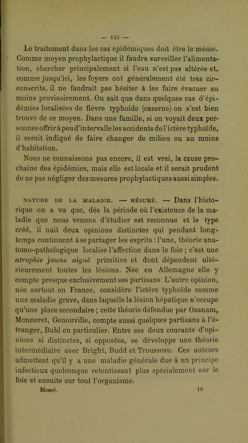 Le traitement dans les cas épidémiques doit être le même. Comme moyen prophylactique il faudra surveiller l’alimenta- tion, chercher principalement si l’eau n’est pas altérée et. comme jusqu’ici, les foyers ont généralement été très cir- conscrits, il ne faudrait pas hésiter à les faire évacuer au moins provisoirement. On sait que dans quelques cas d’épi- démies localisées de fièvre typhoïde (caserne) on s’est bien trouvé de ce moyen. Dans une famille, si on voyait deux per- sonnes offrir àpeu d’intervalle les accidents de l’ictère typhoïde, il serait indiqué de faire changer de milieu ou au moins d’habitation. Nous ne connaissons pas encore, il est vrai, la cause pro- chaine des épidémies, mais elle est locale et il serait prudent de ne pas négliger des mesures prophylactiques aussi simples. NATURE DE LA MALADIE. RÉSUMÉ. — Dans l’histo- rique on a vu que, dès la période où l’existence de la ma- ladie que nous venons d’étudier est reconnue et le type créé, il nait deux opinions distinctes qui pendant long- temps continuent àse partager les esprits : l’une, théorie ana- tomo-pathologique localise l’affection dans le foie ; c’est une atrophie jaune aiguë primitive et dont dépendent ulté- rieurement toutes les lésions. Née en Allemagne elle y compte presque exclusivement ses partisans L’autre opinion, née surtout en France, considère l’ictère typhoïde comme une maladie grave, dans laquelle la lésion hépatique n’occupe qu’une place secondaire ; cette théorie défendue par Ozanam, Monneret, Genouville, compte aussi quelques partisans à l’é- tranger, Buhl en particulier. Entre ces deux courants d’opi- nions si distinctes, si opposées, se développe une théorie intermédiaire avec Bright, Budd et Trousseau. Ces auteurs admettent qu’il y a une maladie générale due à un principe infectieux quelconque retentissant plus spécialement sur le foie et ensuite sur tout l’organisme. Mossé. 10