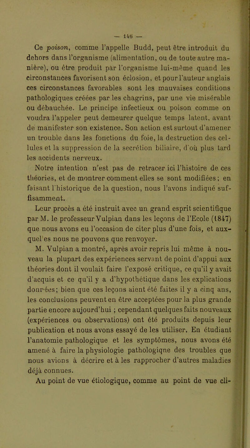 Ce poison, comme l’appelle Budd, peut être introduit du dehors dans l’organisme (alimentation, ou de toute autre ma- nière), ou être produit par l’organisme lui-même quand les circonstances favorisent son éclosion, et pour l'auteur anglais ces circonstances favorables sont les mauvaises conditions pathologiques créées par les chagrins, par une vie misérable ou débauchée. Le principe infectieux ou poison comme on voudra l’appeler peut demeurer quelque temps latent, avant de manifester son existence. Son action est surtout d’amener un trouble dans les fonctions du foie, la destruction des cel- lules et la suppression de la secrétion biliaire, d'où plus tard les accidents nerveux. Notre intention n’est pas de retracer ici l’histoire de ces théories, et de montrer comment elles se sont modifiées; en faisant l'historique de la question, nous l’avons indiqué suf- fisamment. Leur procès a été instruit avec un grand esprit scientifique par M. le professeur Yulpian dans les leçons de l’Ecole (1847) que nous avons eu l’occasion de citer plus d’une fois, et aux- quel’es nous ne pouvons que renvoyer. M. Vulpian a montré, après avoir repris lui même à nou- veau la plupart des expériences servant de point d’appui aux théories dont il voulait faire l’exposé critique, ce qu’il y avait d’acquis et ce qu’il y a d’hypothétique dans les explications données; bien que ces leçons aient été faites il y a cinq ans, les conclusions peuvent en être acceptées pour la plus grande partie encore aujourd’hui ; cependant quelques faits nouveaux (expériences ou observations) ont été produits depuis leur publication et nous avons essayé de les utiliser. En étudiant l’anatomie pathologique et les symptômes, nous avons été amené à faire la physiologie pathologique des troubles que nous avions à décrire et à les rapprocher d’autres maladies déjà connues. Au point de vue étiologique, comme au point de vue cli-