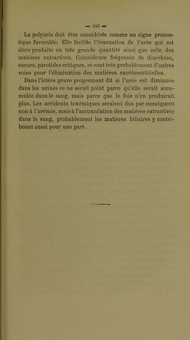 La polyurie doit être considérée comme un signe pronos- tique favorable. Elle facilite l’évacuation de l’urée qui est alors produite en très grande quantité ainsi que celle des matières extractives. Coïncidence fréquente de diarrhées, sueurs, parotides critiques, ce sont très probablement d’autres voies pour l’élimination des matières excrémentilielles. Dans l’ictère grave proprement dit si l’urée est diminuée dans les urines ce ne serait point parce qu’elle serait accu- mulée dans le sang, mais parce que le foie n’en produirait plus. Les accidents toxémiques seraient dus par conséquent non à l’urémie, mais à l’accumulation des matières extractives dans le sang, probablement les matières biliaires y contri- buent aussi pour une part.
