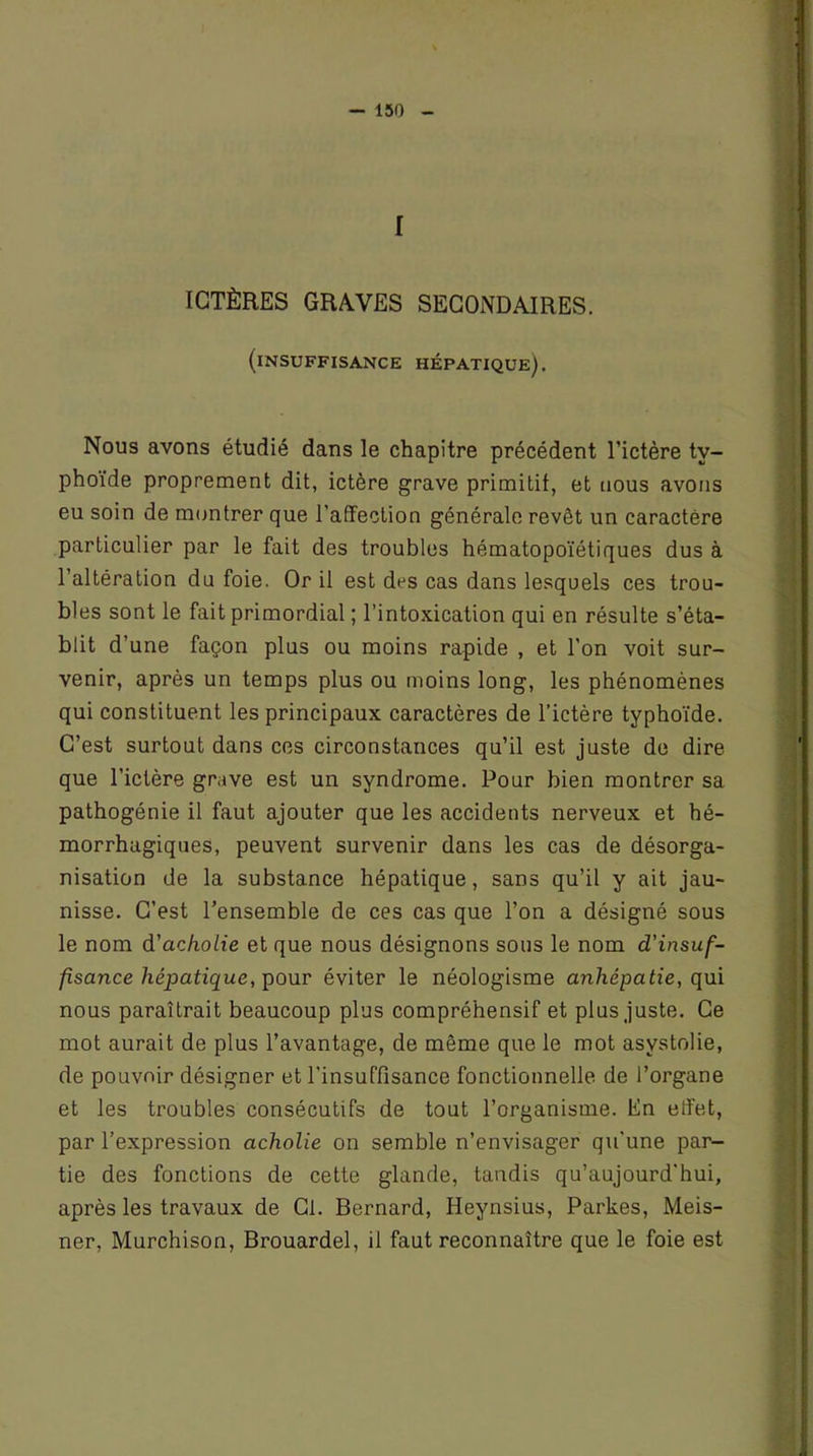 f ICTÈRES GRAVES SECONDAIRES. (insuffisance hépatique). Nous avons étudié dans le chapitre précédent l’ictère ty- phoïde proprement dit, ictère grave primitif, et nous avons eu soin de montrer que l’affection générale revêt un caractère particulier par le fait des troubles hématopoïétiques dus à l’altération du foie. Or il est drs cas dans lesquels ces trou- bles sont le fait primordial ; l’intoxication qui en résulte s’éta- blit d’une façon plus ou moins rapide , et l'on voit sur- venir, après un temps plus ou moins long, les phénomènes qui constituent les principaux caractères de l’ictère typhoïde. C’est surtout dans ces circonstances qu’il est juste de dire que l’ictère grave est un syndrome. Pour bien montrer sa pathogénie il faut ajouter que les accidents nerveux et hé- morrhagiques, peuvent survenir dans les cas de désorga- nisation de la substance hépatique, sans qu’il y ait jau- nisse. C’est l’ensemble de ces cas que l’on a désigné sous le nom d'achotie et que nous désignons sous le nom d'insuf- fisance hépatique, pour éviter le néologisme anhépatie, qui nous paraîtrait beaucoup plus compréhensif et plus juste. Ce mot aurait de plus l’avantage, de même que le mot asvstolie, de pouvoir désigner et l'insuffisance fonctionnelle de l’organe et les troubles consécutifs de tout l’organisme. En effet, par l’expression acholie on semble n’envisager qu'une par- tie des fonctions de cette glande, tandis qu’aujourd'hui, après les travaux de Cl. Bernard, Heynsius, Partes, Meis- ner, Murchison, Brouardel, il faut reconnaître que le foie est