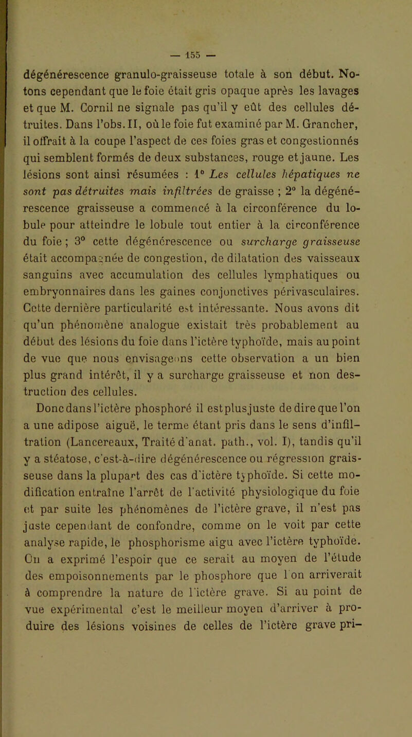 dégénérescence granulo-graisseuse totale à son début. No- tons cependant que le foie était gris opaque après les lavages et que M. Corail ne signale pas qu’il y eût des cellules dé- truites. Dans l’obs. II, où le foie fut examiné par M. Grancher, il olfrait à la coupe l’aspect de ces foies gras et congestionnés qui semblent formés de deux substances, rouge et jaune. Les lésions sont ainsi résumées : 1° Les cellules hépatiques ne sont pas détruites mais infiltrées de graisse ; 2° la dégéné- rescence graisseuse a commencé à la circonférence du lo- bule pour atteindre le lobule tout entier à la circonférence du foie ; 3° cette dégénérescence ou surcharge graisseuse était accompagnée de congestion, de dilatation des vaisseaux sanguins avec accumulation des cellules lymphatiques ou embryonnaires dans les gaines conjonctives périvasculaires. Cette dernière particularité e>t intéressante. Nous avons dit qu’un phénomène analogue existait très probablement au début des lésions du foie dans l’ictère typhoïde, mais au point de vue que nous envisageons cette observation a un bien plus grand intérêt, il y a surcharge graisseuse et non des- truction des cellules. Donc dans l’ictère phosphoré il estplusjuste de dire que l’on a une adipose aiguë, le terme étant pris dans le sens d’infil- tration (Lancereaux, Traité d'anat. path., vol. I), tandis qu’il y a stéatose, c'est-à-dire dégénérescence ou régression grais- seuse dans la plupart des cas d'ictère typhoïde. Si cette mo- dification entraîne l'arrêt de l'activité physiologique du foie et par suite les phénomènes de l’ictère grave, il n’est pas juste cependant de confondre, comme on le voit par cette analyse rapide, le phosphorisme aigu avec l’ictère typhoïde. On a exprimé l’espoir que ce serait au moyen de l’étude des empoisonnements par le phosphore que 1 on arriverait à comprendre la nature de l'ictère grave. Si au point de vue expérimental c’est le meilleur moyen d’arriver à pro- duire des lésions voisines de celles de l’ictère grave pri-