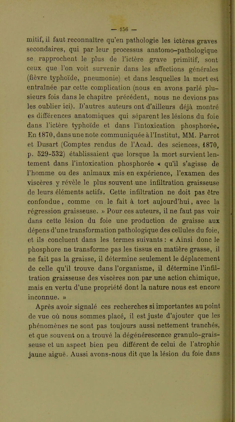 mitif, il faut reconnaître qu’en pathologie les ictères graves secondaires, qui par leur processus anatomo-pathologique se rapprochent le plus de l’ictère grave primitif, sont ceux que l’on voit survenir dans les affections générales (fièvre typhoïde, pneumonie) et dans lesquelles la mort est entraînée par cette complication (nous en avons parlé plu- sieurs fois dans le chapitre précédent, nous ne devions pas les oublier ici). D’autres auteurs ont d’ailleurs déjà montré es différences anatomiques qui séparent les lésions du foie dans l’ictère typhoïde et dans l’intoxication phosphorée. En 1870, dans une note communiquée àl’Institut, MM. Parrot et Dusart (Comptes rendus de l’Acad. des sciences, 1870, p. 529-532) établissaient que lorsque la mort survient len- tement dans l’intoxication phosphorée * qu’il s’agisse de l’homme ou des animaux mis en expérience, l’examen des viscères y révèle le plus souvent une infiltration graisseuse de leurs éléments actifs. Cette infiltration ne doit pas être confondue, comme on le fait à tort aujourd’hui, avec la régression graisseuse. » Pour ces auteurs, il ne faut pas voir dans cette lésion du foie une production de graisse aux dépens d’une transformation pathologique des cellules du foie, et ils concluent dans les termes suivants : « Ainsi donc le phosphore ne transforme pas les tissus en matière grasse, il ne fait pas la graisse, il détermine seulement le déplacement de celle qu’il trouve dans l’organisme, il détermine l’infil- tration graisseuse des viscères non par une action chimique, mais en vertu d’une propriété dont la nature nous est encore inconnue. » Après avoir signalé ces recherches si importantes au point de vue où nous sommes placé, il est juste d’ajouter que les phénomènes ne sont pas toujours aussi nettement tranchés, et que souvent on a trouvé la dégénérescence granulo-grais- seuse et un aspect bien peu différent de celui de l’atrophie jaune aiguë. Aussi avons-nous dit que la lésion du foie dans