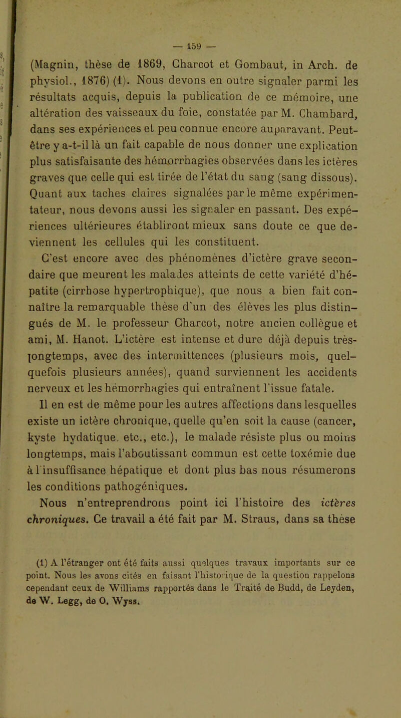 (Magnin, thèse de 1869, Charcot et Gombaut, in Arch. de physiol., 1876) (1). Nous devons en outre signaler parmi les résultats acquis, depuis la publication de ce mémoire, une altération des vaisseaux du foie, constatée par M. Chambard, dans ses expériences et peu connue encore auparavant. Peut- être y a-t-il là un fait capable de nous donner une explication plus satisfaisante des hémorrhagies observées dans les ictères graves que celle qui est tirée de l’état du sang (sang dissous). Quant aux taches claires signalées par le même expérimen- tateur, nous devons aussi les signaler en passant. Des expé- riences ultérieures établiront mieux sans doute ce que de- viennent les cellules qui les constituent. C’est encore avec des phénomènes d’ictère grave secon- daire que meurent les malades atteints de cette variété d’hé- patite (cirrhose hypertrophique), que nous a bien fait con- naître la remarquable thèse d'un des élèves les plus distin- gués de M. le professeur Charcot, notre ancien collègue et ami, M. Hanot. L’ictère est intense et dure déjà depuis très- pngtemps, avec des intermittences (plusieurs mois, quel- quefois plusieurs années), quand surviennent les accidents nerveux et les hémorrhagies qui entraînent l'issue fatale. Il en est de même pour les autres affections dans lesquelles existe un ictère chronique, quelle qu’en soit la cause (cancer, kyste hydatique, etc., etc.), le malade résiste plus ou moins longtemps, mais l’aboutissant commun est cette toxémie due à l insuffisance hépatique et dont plus bas nous résumerons les conditions pathogéniques. Nous n’entreprendrons point ici l’histoire des ictères chroniques. Ce travail a été fait par M. Straus, dans sa thèse (1) A l’étranger ont été faits aussi quelques travaux importants sur ce point. Nous les avons cités en faisant l'iiistoi'ique de la question rappelons cependant ceux de Williams rapportés dans le Traité de Budd, de Leyden, de W. Legg, de O. Wyss.