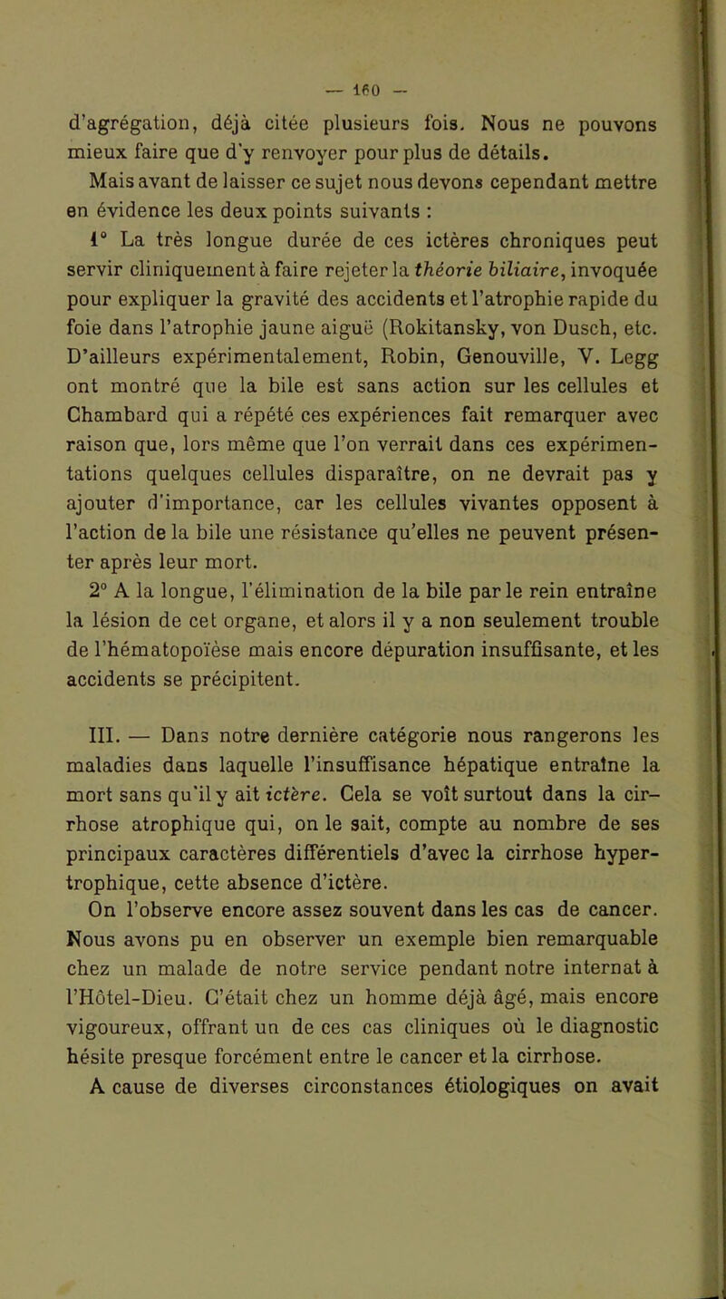 d’agrégation, déjà citée plusieurs fois. Nous ne pouvons mieux faire que d'y renvoyer pour plus de détails. Mais avant de laisser ce sujet nous devons cependant mettre en évidence les deux points suivants : 1° La très longue durée de ces ictères chroniques peut servir cliniquement à faire rejeter la théorie biliaire, invoquée pour expliquer la gravité des accidents et l’atrophie rapide du foie dans l’atrophie jaune aiguë (Rokitansky, von Dusch, etc. D’ailleurs expérimentalement, Robin, Genouville, V. Legg ont montré que la bile est sans action sur les cellules et Chambard qui a répété ces expériences fait remarquer avec raison que, lors même que l’on verrait dans ces expérimen- tations quelques cellules disparaître, on ne devrait pas y ajouter d’importance, car les cellules vivantes opposent à l’action de la bile une résistance qu’elles ne peuvent présen- ter après leur mort. 2° A la longue, l’élimination de la bile parle rein entraîne la lésion de cet organe, et alors il y a non seulement trouble de l’hématopoïèse mais encore dépuration insuffisante, et les accidents se précipitent. III. — Dans notre dernière catégorie nous rangerons les maladies dans laquelle l’insuffisance hépatique entraîne la mort sans qu'il y ait ictère. Cela se voit surtout dans la cir- rhose atrophique qui, on le sait, compte au nombre de ses principaux caractères différentiels d’avec la cirrhose hyper- trophique, cette absence d’ictère. On l’observe encore assez souvent dans les cas de cancer. Nous avons pu en observer un exemple bien remarquable chez un malade de notre service pendant notre internat à l’Hôtel-Dieu. C’était chez un homme déjà âgé, mais encore vigoureux, offrant un de ces cas cliniques où le diagnostic hésite presque forcément entre le cancer et la cirrhose. A cause de diverses circonstances étiologiques on avait