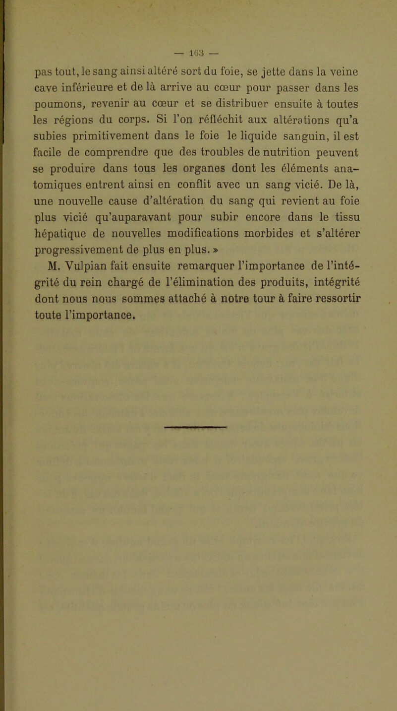 — 1(53 — pas tout, le sang ainsi altéré sort du foie, se jette dans la veine cave inférieure et de là arrive au cœur pour passer dans les poumons, revenir au cœur et se distribuer ensuite à toutes les régions du corps. Si l’on réfléchit aux altérations qu’a subies primitivement dans le foie le liquide sanguin, il est facile de comprendre que des troubles de nutrition peuvent se produire dans tous les organes dont les éléments ana- tomiques entrent ainsi en conflit avec un sang vicié. De là, une nouvelle cause d’altération du sang qui revient au foie plus vicié qu’auparavant pour subir encore dans le tissu hépatique de nouvelles modifications morbides et s’altérer progressivement de plus en plus. » M. Vulpian fait ensuite remarquer l’importance de l’inté- grité du rein chargé de l’élimination des produits, intégrité dont nous nous sommes attaché à notre tour à faire ressortir toute l’importance.