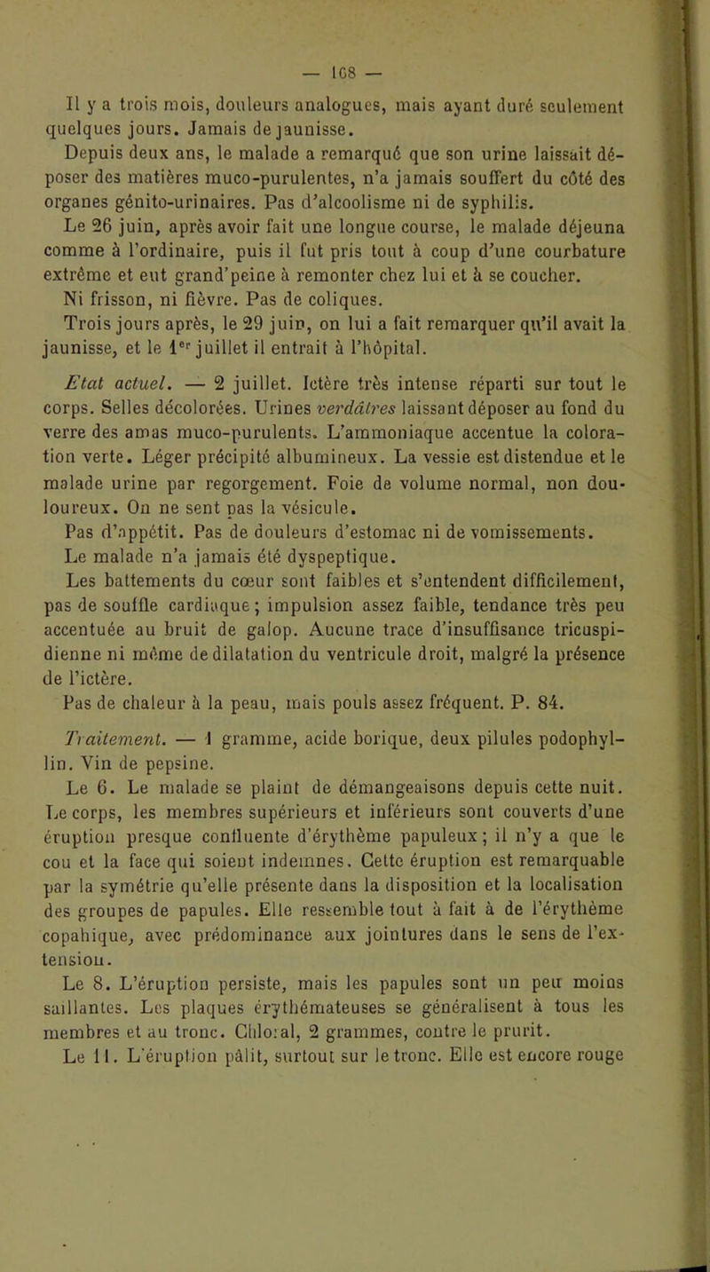 IG8 — Il y a trois mois, douleurs analogues, mais ayant duré seulement quelques jours. Jamais de jaunisse. Depuis deux ans, le malade a remarqué que son urine laissait dé- poser des matières muco-purulentes, n’a jamais souffert du côté des organes génito-urinaires. Pas d'alcoolisme ni de syphilis. Le 26 juin, après avoir fait une longue course, le malade déjeuna comme à l’ordinaire, puis il fut pris tout à coup d’une courbature extrême et eut grand’peine à remonter chez lui et il se coucher. Ni frisson, ni fièvre. Pas de coliques. Trois jours après, le 29 juin, on lui a fait remarquer qu’il avait la jaunisse, et le 1er juillet il entrait à l’hôpital. Etat actuel. — 2 juillet. Ictère très intense réparti sur tout le corps. Selles décolorées. Urines verdâtres laissant déposer au fond du verre des amas muco-purulents. L’ammoniaque accentue la colora- tion verte. Léger précipité albumineux. La vessie est distendue et le malade urine par regorgement. Foie de volume normal, non dou- loureux. On ne sent pas la vésicule. Pas d’appétit. Pas de douleurs d’estomac ni de vomissements. Le malade n’a jamais été dyspeptique. Les battements du cœur sont faibles et s’entendent difficilement, pas de souffle cardiaque; impulsion assez faible, tendance très peu accentuée au bruit de galop. Aucune trace d’insuffisance tricuspi- dienne ni même de dilatation du ventricule droit, malgré la présence de l’ictère. Pas de chaleur à la peau, mais pouls assez fréquent. P. 84. Ti alternent. — 1 gramme, acide borique, deux pilules podophyl- lin. Vin de pepsine. Le 6. Le malade se plaint de démangeaisons depuis cette nuit. Le corps, les membres supérieurs et inférieurs sont couverts d’une éruption presque confluente d’érythème papuleux ; il n’y a que le cou et la face qui soient indemnes. Cette éruption est remarquable par la symétrie qu’elle présente dans la disposition et la localisation des groupes de papules. Elle ressemble tout à fait à de l’érythème copahique, avec prédominance aux jointures dans le sens de l’ex- tension. Le 8. L’éruption persiste, mais les papules sont un peu moias saillantes. Los plaques érythémateuses se généralisent à tous les membres et au tronc. Clilo:al, 2 grammes, contre le prurit. Le 11. L’éruption pâlit, surtout sur le tronc. Elle est encore rouge