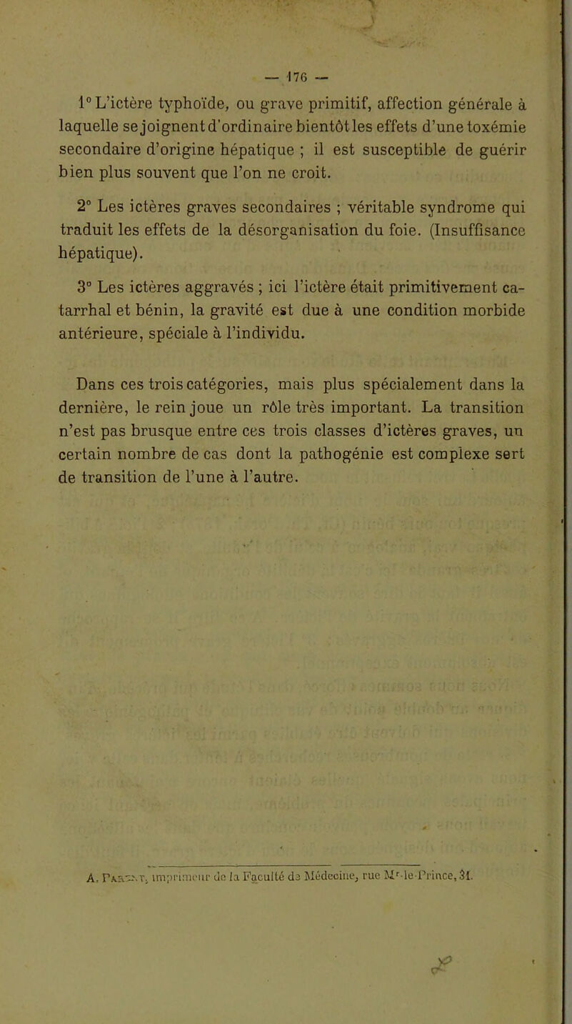 1° L’ictère typhoïde, ou grave primitif, affection générale à laquelle se joignent d’ordinaire bientôt les effets d’une toxémie secondaire d’origine hépatique ; il est susceptible de guérir bien plus souvent que l’on ne croit. 2° Les ictères graves secondaires ; véritable syndrome qui traduit les effets de la désorganisation du foie. (Insuffisance hépatique). 3° Les ictères aggravés ; ici l’ictère était primitivement ca- tarrhal et bénin, la gravité est due à une condition morbide antérieure, spéciale à l’individu. Dans ces trois catégories, mais plus spécialement dans la dernière, le rein joue un rôle très important. La transition n’est pas brusque entre ces trois classes d’ictères graves, un certain nombre de cas dont la pathogénie est complexe sert de transition de l’une à l’autre. A, rA.r\-.T, imprimeur do la Faculté da Médecine, rue MMe-Prince, 31.