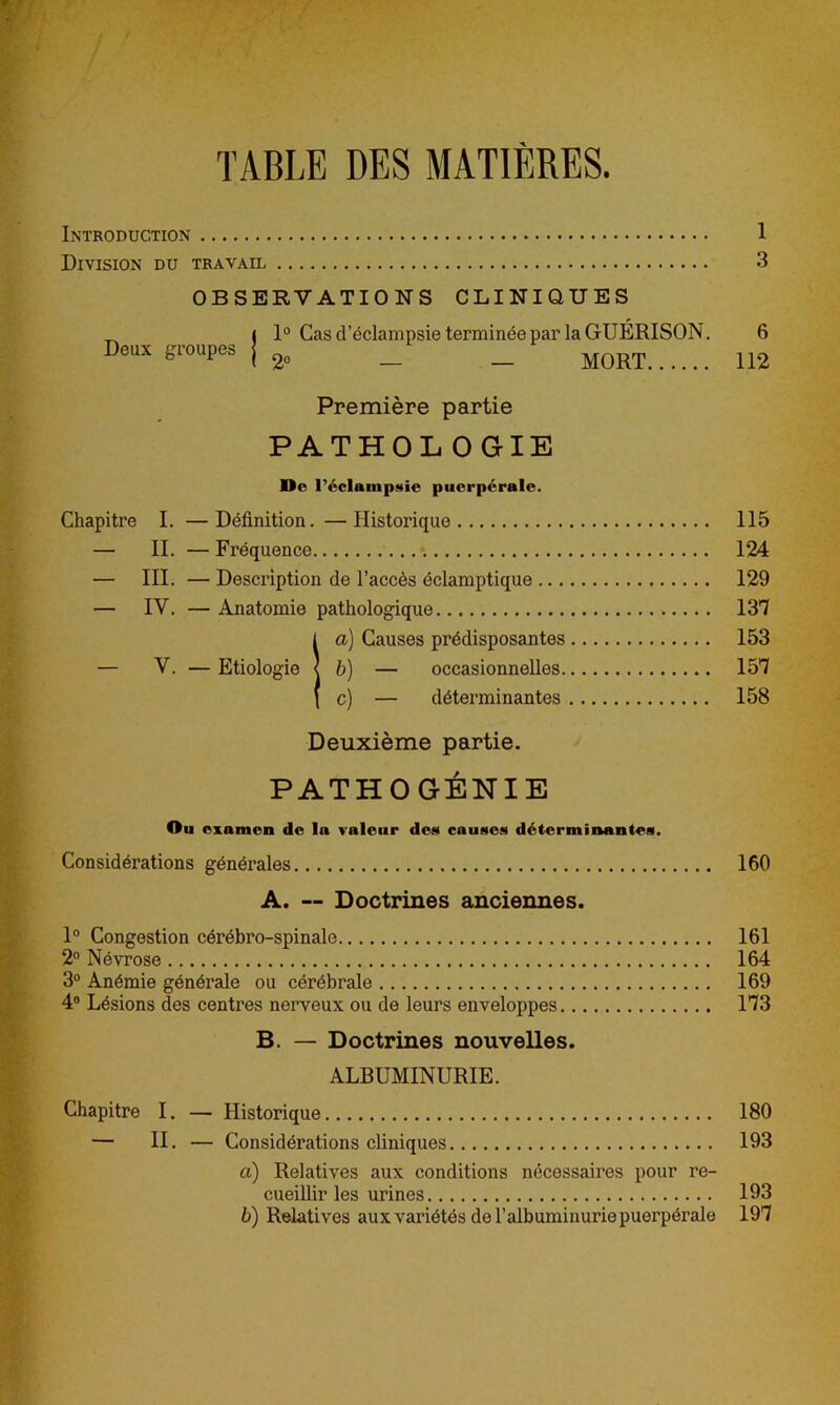 TABLE DES MATIÈRES. Introduction 1 Division du travail 3 OBSERVATIONS CLINIQUES _ ( 1° Cas d’éclampsie terminéepar la GUÉRISON. 6 Deux groupes J 2„ _ _ MORT 112 Première partie PATHOLOGIE Do réclampaie puerpérale. Chapitre I. —Définition. —Historique 115 — II. — Fréquence 124 — III. — Description de l’accès éclamptique 129 — IV. — Anatomie pathologique 137 !a) Causes prédisposantes 153 b) — occasionnelles 157 c) — déterminantes 158 Deuxième partie. PATHOGÉNIE Ou examen de la valeur dcn cause» déterminantes. Considérations générales 160 A. — Doctrines anciennes. 1° Congestion cérébro-spinale 161 2° Névrose 164 3° Anémie générale ou cérébrale 169 4° Lésions des centres nerveux ou de leurs enveloppes 173 B. — Doctrines nouvelles. ALBUMINURIE. Chapitre I. — Historique 180 — II. — Considérations cliniques 193 a) Relatives aux conditions nécessaires pour re- cueillir les urines 193 b) Relatives aux variétés de l’albuminurie puerpérale 197